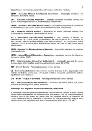 Especificações internacionais, destinadas, sobretudo ao material de instalação.
CEMA – Canadian Eletrical Manufactures Association – Associação canadense dos
fabricantes de material elétrico.
CSA – Canadian Standards Association – Entidade canadense de normas técnicas, que
publica as normas para concessão de certificado de conformidade.
DEMKO – Danmarks Elektriske Materiel Kontrol – Autoridade dinamarquesa de controle dos
materiais elétricos, que publica normas e concede certificados de conformidade.
DIN – Deutsche Industrie Normen – Associação de normas industriais alemãs. Suas
publicações são devidamente coordenadas com a VDE.
IEC – International Electrotechnical Comission – Essa comissão é formada por
representantes de todos os países industrializados. Recomendações da IEC, publicadas por
esta comissão, são parcialmente adotadas pelos diversos países ou, em outros casos, está se
procedendo a uma aproximação ou adaptação das normas nacionais ao texto destas normas
internacionais.
KEMA – Kenring Van Elektrotechnische Materialen – Associação holandesa de ensaio de
materiais elétricos.
NEMA – National Eletrical Manufactures Association – Associação nacional dos fabricantes
de material elétrico (USA).
OVE – Osterreichischer Verband fur Elektrotechnik – Associação austríaca de normas
técnicas, cujas determinações, geralmente, coincidem com as da IEC e VDE.
SEN – Svensk Standar – Associação sueca de normas técnicas.
UL – Underwriters Laboratories Inc. Entidade nacional de ensaio da área de proteção contra
incêndio nos Estados Unidos, que , entre outros, realiza os ensaios de equipamentos elétricos
e publica as suas prescrições.
UTE – Union Tecnique de Électricité – Associação francesa de normas técnicas.
VDE – Verband Deustscher Elektrotechniker – Associação de normas alemãs, que publica
normas e recomendações da área de eletricidade.
Simbologia para diagramas de comandos elétricos e eletrônicos
A simbologia é aplicada generalizadamente nos campos industrial, didático e outros fatos de
natureza elétrica necessitam ser esquematizados graficamente. Tem por objetivo estabelecer
símbolos gráficos que devem ser usados para, em desenhos técnicos ou diagramas de
comandos eletromecânicos, representar componentes e a relação entre estes. A seguir, serão
mostrados símbolos e significados de acordo com as normas ABNT, ANSI, UTE e IEC.
8
 