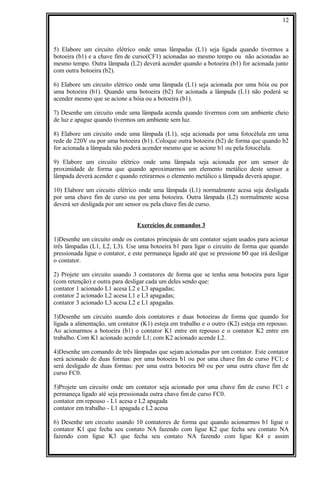 5) Elabore um circuito elétrico onde umas lâmpadas (L1) seja ligada quando tivermos a
botoeira (b1) e a chave fim de curso(CF1) acionadas ao mesmo tempo ou não acionadas ao
mesmo tempo. Outra lâmpada (L2) deverá acender quando a botoeira (b1) for acionada junto
com outra botoeira (b2).
6) Elabore um circuito elétrico onde uma lâmpada (L1) seja acionada por uma bóia ou por
uma botoeira (b1). Quando uma botoeira (b2) for acionada a lâmpada (L1) não poderá se
acender mesmo que se acione a bóia ou a botoeira (b1).
7) Desenhe um circuito onde uma lâmpada acenda quando tivermos com um ambiente cheio
de luz e apague quando tivermos um ambiente sem luz.
8) Elabore um circuito onde uma lâmpada (L1), seja acionada por uma fotocélula em uma
rede de 220V ou por uma botoeira (b1). Coloque outra botoeira (b2) de forma que quando b2
for acionada a lâmpada não poderá acender mesmo que se acione b1 ou pela fotocélula.
9) Elabore um circuito elétrico onde uma lâmpada seja acionada por um sensor de
proximidade de forma que quando aproximarmos um elemento metálico deste sensor a
lâmpada deverá acender e quando retirarmos o elemento metálico a lâmpada deverá apagar.
10) Elabore um circuito elétrico onde uma lâmpada (L1) normalmente acesa seja desligada
por uma chave fim de curso ou por uma botoeira. Outra lâmpada (L2) normalmente acesa
deverá ser desligada por um sensor ou pela chave fim de curso.
Exercícios de comandos 3
1)Desenhe um circuito onde os contatos principais de um contator sejam usados para acionar
três lâmpadas (L1, L2, L3). Use uma botoeira b1 para ligar o circuito de forma que quando
pressionada ligue o contator, e este permaneça ligado até que se pressione b0 que irá desligar
o contator.
2) Projete um circuito usando 3 contatores de forma que se tenha uma botoeira para ligar
(com retenção) e outra para desligar cada um deles sendo que:
contator 1 acionado L1 acesa L2 e L3 apagadas;
contator 2 acionado L2 acesa L1 e L3 apagadas;
contator 3 acionado L3 acesa L2 e L1 apagadas.
3)Desenhe um circuito usando dois contatores e duas botoeiras de forma que quando for
ligada a alimentação, um contator (K1) esteja em trabalho e o outro (K2) esteja em repouso.
Ao acionarmos a botoeira (b1) o contator K1 entre em repouso e o contator K2 entre em
trabalho. Com K1 acionado acende L1; com K2 acionado acende L2.
4)Desenhe um comando de três lâmpadas que sejam acionadas por um contator. Este contator
será acionado de duas formas: por uma botoeira b1 ou por uma chave fim de curso FC1; e
será desligado de duas formas: por uma outra botoeira b0 ou por uma outra chave fim de
curso FC0.
5)Projete um circuito onde um contator seja acionado por uma chave fim de curso FC1 e
permaneça ligado até seja pressionada outra chave fim de curso FC0.
contator em repouso - L1 acesa e L2 apagada
contator em trabalho - L1 apagada e L2 acesa
6) Desenhe um circuito usando 10 contatores de forma que quando acionarmos b1 ligue o
contator K1 que fecha seu contato NA fazendo com ligue K2 que fecha seu contato NA
fazendo com ligue K3 que fecha seu contato NA fazendo com ligue K4 e assim
12
 