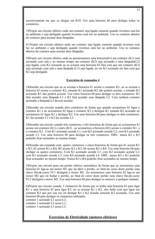 sucessivamente ate que se chegue em K10. Use uma botoeira b0 para desligar todos os
contatores.
7)Projete um circuito elétrico onde um contator seja ligado somente quando tivermos sem luz
no ambiente e seja desligado quando tivermos com luz no ambiente. Use os contatos abertos
do contator para acionar duas lâmpadas.
8) Projete um circuito elétrico onde um contator seja ligado somente quando tivermos com
luz no ambiente e seja desligado quando tivermos sem luz no ambiente. Use os contatos
abertos do contator para acionar duas lâmpadas.
9)Projete um circuito elétrico onde ao pressionarmos uma botoeira(b1) um contator (K1) será
acionado com selo e ao mesmo tempo um contator (K2) seja acionado e uma lâmpada(L2)
seja ligada, com K2 acionado ao se acionar uma botoeira b2 fará com que um contator (K3)
seja acionado com selo e uma lâmpada (L1) seja ligada, ao ser K3 acionado ele fará com que
K2 seja desligado.
Exercícios de comandos 4
1)Desenhe um circuito que ao se acionar a botoeira b1 acione o contator K1, ao se acionar a
botoeira b2 acione o contator K2, estando K1 acionada K2 não poderá acionar, e estando K2
acionado K1 não poderá acionar. Use outra botoeira b0 para desligar os dois contatores. K1
fará acender uma lâmpada L1 e K2 fará acender uma lâmpada L2. Com nenhum contator
acionado a lâmpada L3 deverá acender.
2)Desenhe um circuito usando dois contatores de forma que quando acionarmos b1 ligue o
contator K1 e ao acionarmos b2 ligue o contator K2 e desligue K1 estando K2 acionado ao
acionarmos b1 ligue K1 e desligue K2. Use uma botoeira b0 para desligar os dois contatores.
K1 faz acender L1 e K2 faz acender L2.
3)Desenhe um circuito usando três contatores e três botoeiras de forma que ao acionarmos b1
acione um contator (K1) e outro (K3) , ao acionarmos a botoeira (b2) acione o contator K1 e
o contator K2 . Com K1 acionado acende L1; com K2 acionado acende L2; com K3 acionado
acende L3. Use uma botoeira b0 para desligar os três contatores. OBS.: nunca K2 e K3
poderão ficar acionados ao mesmo tempo.
4)Desenhe um comando com quatro contatores e cinco botoeiras de forma que b1 acione K1
e K3; b2 acione K1 e K4; B3 acione K2 e K3; b4 acione K2 e K4. Use uma botoeira b0 para
desligar os quatro contatores. Com K1 acionado acende L1; com K2 acionado acende L2;
com K3 acionado acende L3; com K4 acionado acende L4. OBS.: nunca K2 e K1 poderão
ficar acionados ao mesmo tempo; Nunca K3 e K4 poderão ficar acionados ao mesmo tempo.
5)Projete um circuito para um portão elétrico automático de forma que ao acionarmos uma
botoeira b1 liga-se um motor M1 que irá abrir o portão, ao final do curso deste portão uma
chave fim-de-curso FC1 desligará o motor M1. Ao acionarmos uma botoeira b2 liga-se um
motor M2 que irá fechar o portão, ao final do curso deste portão uma chave fim-de-curso
FC2 desligará o motor M2. Use uma botoeira b0 para desligar os motores a qualquer instante.
6)Projete um circuito usando 3 contatores de forma que se tenha uma botoeira b1 para ligar
K1 e uma botoeira b2 para ligar K2. ao se acionar K1 e K2, eles farão com que ligue um
contator K3 que por sua vez irá desligar K1 e K2 ficando somente K3 acionado. Use uma
botoeira b0 para desligar os contatores utilizados.
contator 1 acionado L1 acesa L2;
contator 2 acionado L2 acesa L1;
contator 3 acionado L3 acesa L2.
Exercícios de Eletricidade (motores elétricos)
13
 