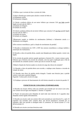 1) Defina o que é corrente de fase e corrente de Linha
2) Qual a fórmula que usamos para calcular a tensão de linha no:
a) fechamento estrela.
b) fechamento triângulo.
3) Calcule a potência elétrica de um motor trifásico que consome 3,8A por linha quando
ligado em uma rede de 380V e:
a) fechado em triângulo.
b) fechado em estrela.
4) Calcule a potência elétrica de um motor trifásico que consome 2,2A por fase quando ligado
em uma rede de 380V e:
a) fechado em estrela.
b) fechado em triângulo.
5)Represente usando os símbolos de enrolamentos (bobinas) o fechamento estrela e o
fechamento em triângulo.
6)Nos motores monofásicos, qual é a função do enrolamento de partida?
7) Desenhe os fechamentos de 110V e 220V dos motores monofásicos e coloque também a
numeração dos fechamentos.
8) Desenhe a chave de partida direta, usando uma lâmpada para indicar quando o motor esta
ligado.
9) No circuito da questão anterior quando apertamos a botoeira NA, o motor começa a girar.
Sabemos que a botoeira esta circuito de comando, com isso qual a explicação para o fato de
um elemento de comando acionar o motor que esta no circuito de carga.
10)Qual a função dos fusíveis usados no circuito de carga das chaves de comando?
11) Desenhe a chave de partida direta com reversão, e explique como fazemos a inversão de
rotação de motor.
12) Desenhe uma chave de partida estrela triangulo. Usando uma botoeira para a partida
estrela e outra para a partida triângulo.
Sugestão: Comece pelo circuito de carga.
13) Explique o processo de funcionamento do relê térmico atuando no circuito da questão 12.
EXERCÍCIOS DE COMANDOS (TEMPORIZADOR)
1) Desenhe um circuito elétrico onde um contador seja acionado por um sensor (com selo),
este contator deverá ligar uma lâmpada L1 durante 15 segundos.
2) Projete um pisca-pisca para lâmpadas de natal onde num intervalo de 2 segundos duas
lâmpadas estarão ligadas alternadamente.
3) Desenhe um circuito onde um contator (K1) será acionado por uma botoeira b1, e após 10
segundos seja acionado outro contator (K2), que deverá permanecer acionado por 15
segundos, após esse período se desligará todos os contatores. K1 deverá acionar L1 e K2
deverá acionar L2.
4) Desenhe um circuito com duas botoeiras onde:
14
 