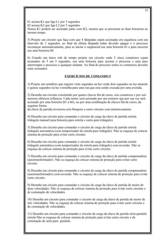 b1 aciona K1 que liga L1 por 5 segundos
b2 aciona K2 que liga L2 por 5 segundos
Nunca K1 poderá ser acionado junto com K2, mesmo que se pressione as duas botoeiras ao
mesmo tempo.
5) Projete um circuito que faça com que 4 lâmpadas sejam acionadas em sequência com um
intervalo de 3 segundos, ao final da última lâmpada todas deverão apagar e o processo
recomeçar automaticamente, para se iniciar o seqüencial use uma botoeira b1 e para encerrar
use uma botoeira b0.
6) Usando um único relé de tempo projete um circuito onde 5 cinco contatores sejam
acionados de 5 em 5 segundos, use uma botoeira para acionar o processo e uma para
interromper o processo a qualquer instante. Ao final do processo todos os contatores deverão
estar acionados.
EXERCÍCIOS DE COMANDO 5
1) Projete um semáforo que registre vinte segundos na luz verde dois segundos na luz amarela
e quinze segundos na luz vermelha para uma rua que esta sendo cruzada por uma avenida.
2) Desenhe um circuito constituído por quatro chaves fim de curso, seis contatores e por seis
motores elétricos trifásicos. Cada motor será acionado por um contator que por sua vez será
acionado por uma botoeira (b1 a b6), ou por uma combinação de chaves fim de curso, da
seguinte forma:
da chave de partida reversora com bloqueio e outro circuito com intertravamento.
4) Desenhe um circuito para comandar o circuito de carga da chave de partida estrela
triângulo manual (uma botoeira para estrela e outra para triângulo).
5) Desenhe um circuito para comandar o circuito de carga da chave de partida estrela
triângulo automática (com temporizador de estrela para triângulo). Não se esqueça de colocar
sistema de proteção para evitar curto circuito.
6) Desenhe um circuito para comandar o circuito de carga da chave de partida estrela
triângulo automática (com temporizador de estrela para triângulo) com reversão. Não se
esqueça de colocar sistema de proteção para evitar curto circuito.
7) Desenhe um circuito para comandar o circuito de carga da chave de partida compensadora
(autotransformador). Não se esqueça de colocar sistema de proteção para evitar curto
circuito.
8) Desenhe um circuito para comandar o circuito de carga da chave de partida compensadora
(autotransformador) com reversão. Não se esqueça de colocar sistema de proteção para evitar
curto circuito.
9) Desenhe um circuito para comandar o circuito de carga da chave de partida de motor de
duas velocidades. Não se esqueça de colocar sistema de proteção para evitar curto circuito e
de comutação de velocidades.
10) Desenhe um circuito para comandar o circuito de carga da chave de partida de motor de
três velocidades. Não se esqueça de colocar sistema de proteção para evitar curto circuito e
de comutação de velocidades.
11) Desenhe um circuito para comandar o circuito de carga da chave de partida série-paralela
estrela Não se esqueça de colocar sistema de proteção para evitar curto circuito e de
comutação de serie para paralelo.
15
 