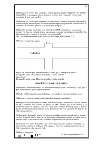 12) Desenhe um circuito para comandar o circuito de carga da chave de partida série-paralela
triângulo Não se esqueça de colocar sistema de proteção para evitar curto circuito e de
comutação de serie para paralelo.
13) Desenhe um circuito para comandar o circuito de carga da chave de partida série-paralela
estrela-triângulo Não se esqueça de colocar sistema de proteção para evitar curto circuito e de
comutação de serie para paralelo e de estrela para triângulo.
14) Desafio: Desenhe um circuito onde uma botoeira b1 (NA somente) ao ser acionada a
primeira vez ligue um contator K1 e ao ser acionada a segunda vez desligue o mesmo K1. Obs
não se pode outros contatos da botoeira e nem temporizador.
Obs.: todos esses comandos serão novamente desenhados porém usando PLC.
15)observe o esquema a seguir:
RUA
AVENIDA
Projete um semáforo para este cruzamento de forma que se tenha para a avenida:
20 segundos na luz verde, 22 na luz vermelha , 2 na luz amarela
e para a rua:
20 segundos na luz verde, 22 na luz vermelha , 2 na luz amarela.
EXERCÍCIOS (CHAVES DE PARTIDA)
1) Desenhe o fechamento estrela e o fechamento triângulo(com a numeração) e diga qual é
para menor tensão e qual é para maior tensão.
2) Qual o problema da chave de partida direta com relação ao início da partida do motor.
3) Desenhe a chave de partida estrela-triângulo e diga qual a sua função.
4) deseja-se montar uma chave reversora para um motor que consome uma corrente nominal
de 4A, e consome uma corrente de partida de 14A. Sabendo que o relé térmico e os
contatores devem ser regulados para 25% a mais que a corrente do motor, e que os fusíveis
devem ser 10% acima da corrente do motor. Calcule qual deve ser a corrente dos fusíveis, do
relé, e dos contatores.
5) No circuito da questão anterior se usarmos uma chave estrela-triângulo para a partida a
corrente de partida irá cair para 9A. De posse desse dado calcule de novo a corrente para os
fusíveis, o relé, e os contatores.Obs.: observe o diagrama das duas chaves de partida.
6) Trocando-se o motor da questão 4 por outro que possua uma corrente nominal de 12A, e
consome uma corrente de partida de 40A, calcule os valores da corrente para os fusíveis, o
relé, e os contatores das questões 4 e 5.
7) Observe o esquema:
S1 S1- detecta peça plástica (NA)
16
 