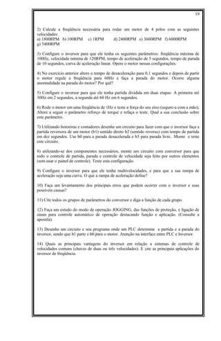 2) Calcule a freqüência necessária para rodar um motor de 4 pólos com as seguintes
velocidades:
a) 1800RPM b) 100RPM c) 1RPM d) 2400RPM e) 3600RPM f) 6000RPM
g) 5400RPM
3) Configure o inversor para que ele tenha os seguintes parâmetros: freqüência máxima de
100Hz, velocidade mínima de 120RPM, tempo de aceleração de 5 segundos, tempo de parada
de 10 segundos, curva de aceleração linear. Opere o motor nessas configurações.
4) No exercício anterior altere o tempo de desaceleração para 0,1 segundos e depois de partir
o motor regule a freqüência para 60Hz e faça a parada do motor. Ocorre alguma
anormalidade na parada do motor? Por quê?
5) Configure o inversor para que ele tenha partida dividida em duas etapas: A primeira até
30Hz em 2 segundos, a segunda até 60 Hz em 6 segundos.
6) Rode o motor em uma freqüência de 1Hz e teste a força do seu eixo (segure-a com a mão),
Altere a seguir o parâmetro reforço de torque e refaça o teste. Qual a sua conclusão sobre
este parâmetro.
7) Utilizando botoeiras e contadores desenhe um circuito para fazer com que o inversor faça a
partida reversora de um motor (b1) sentido direto b2 (sentido reverso) com tempo de partida
em dez segundos. Use b0 para a parada desacelerada e b3 para parada livre.. Monte e teste
este circuito.
8) utilizando-se dos componentes necessários, monte um circuito com conversor para que
todo o controle de partida, parada e controle de velocidade seja feito por outros elementos
(sem usar o painel de controle). Teste esta configuração.
9) Configure o inversor para que ele tenha multivelocidades, e para que a sua rampa de
aceleração seja uma curva. O que a rampa de aceleração define?
10) Faça um levantamento dos principais erros que podem ocorrer com o inversor e suas
possíveis causas?
11) Cite todos os grupos de parâmetros do conversor e diga a função de cada grupo.
12) Faça um estudo do modo de operação JOGGING, das funções de proteção, e ligação de
sinais para controle automático de operação destacando função e aplicação. (Consulte a
apostila).
13) Desenhe um circuito e seu programa onde um PLC determine a partida e a parada do
inversor, sendo que b1 parte e b0 para o motor. Atenção na interface entre PLC e Inversor.
14) Quais as principais vantagens do inversor em relação a sistemas de controle de
velocidades comuns (chaves de duas ou três velocidades). E cite as principais aplicações do
inversor de freqüência.
19
 