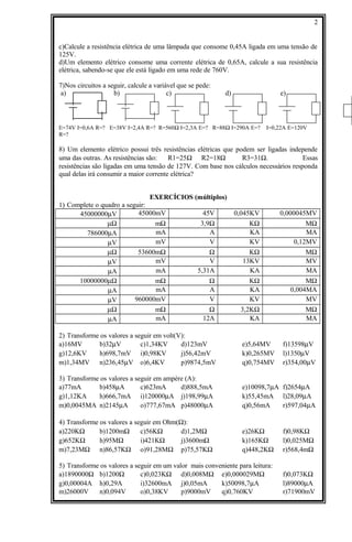 c)Calcule a resistência elétrica de uma lâmpada que consome 0,45A ligada em uma tensão de
125V.
d)Um elemento elétrico consome uma corrente elétrica de 0,65A, calcule a sua resistência
elétrica, sabendo-se que ele está ligado em uma rede de 760V.
7)Nos circuitos a seguir, calcule a variável que se pede:
a) b) c) d) e)
E=74V I=0,6A R=? E=38V I=2,4A R=? R=560Ω I=2,3A E=? R=88Ω I=290A E=? I=0,22A E=120V
R=?
8) Um elemento elétrico possui três resistências elétricas que podem ser ligadas independe
uma das outras. As resistências são: R1=25Ω R2=18Ω R3=31Ω. Essas
resistências são ligadas em uma tensão de 127V. Com base nos cálculos necessários responda
qual delas irá consumir a maior corrente elétrica?
EXERCÍCIOS (múltiplos)
1) Complete o quadro a seguir:
45000000µV 45000mV 45V 0,045KV 0,000045MV
µΩ mΩ 3,9Ω KΩ MΩ
786000µA mA A KA MA
µV mV V KV 0,12MV
µΩ 53600mΩ Ω KΩ MΩ
µV mV V 13KV MV
µA mA 5,31A KA MA
10000000µΩ mΩ Ω KΩ MΩ
µA mA A KA 0,004MA
µV 960000mV V KV MV
µΩ mΩ Ω 3,2KΩ MΩ
µA mA 12A KA MA
2) Transforme os valores a seguir em volt(V):
a)16MV b)32µV c)1,34KV d)123mV e)5,64MV f)13598µV
g)12,6KV h)698,7mV i)0,98KV j)56,42mV k)0,265MV l)1350µV
m)1,34MV n)236,45µV o)6,4KV p)9874,5mV q)0,754MV r)354,00µV
3) Transforme os valores a seguir em ampère (A):
a)77mA b)458µA c)623mA d)888,5mA e)10098,7µA f)2654µA
g)1,12KA h)666,7mA i)120000µA j)198,99µA k)55,45mA l)28,09µA
m)0,0045MA n)2145µA o)777,67mA p)48000µA q)0,56mA r)597,04µA
4) Transforme os valores a seguir em Ohm(Ω):
a)220KΩ b)1200mΩ c)56KΩ d)1,2MΩ e)26KΩ f)0,98KΩ
g)652KΩ h)95MΩ i)421KΩ j)3600mΩ k)165KΩ l)0,025MΩ
m)7,23MΩ n)86,57KΩ o)91,28MΩ p)75,57KΩ q)448,2KΩ r)568,4mΩ
5) Transforme os valores a seguir em um valor mais conveniente para leitura:
a)1890000Ω b)1200Ω c)0,023KΩ d)0,008MΩ e)0,000029MΩ f)0,073KΩ
g)0,00004A h)0,29A i)32600mA j)0,05mA k)50098,7µA l)89000µA
m)26000V n)0,094V o)0,38KV p)9000mV q)0,760KV r)71900mV
2
 
