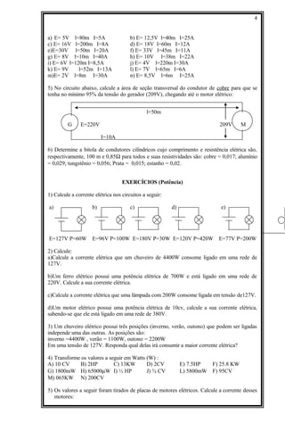 a) E= 5V l=80m I=5A b) E= 12,5V l=40m I=25A
c) E= 16V l=200m I=8A d) E= 18V l=60m I=12A
e)E=30V l=50m I=20A f) E= 33V l=45m I=11A
g) E= 8V l=10m I=40A h) E= 10V l=38m I=22A
i) E= 6V l=120m I=8,5A j) E= 4V l=220m I=30A
k) E= 9V l=52m I=13A l) E= 7V l=65m I=6A
m)E= 2V l=8m I=30A n) E= 8,5V l=6m I=25A
5) No circuito abaixo, calcule a área de seção transversal do condutor de cobre para que se
tenha no mínimo 95% da tensão do gerador (209V), chegando até o motor elétrico:
l=50m
G E=220V 209V M
I=10A
6) Determine a bitola de condutores cilíndricos cujo comprimento e resistência elétrica são,
respectivamente, 100 m e 0,85Ω para todos e suas resistividades são: cobre = 0,017; alumínio
= 0,029; tungstênio = 0,056; Prata = 0,015; estanho = 0,02.
EXERCÍCIOS (Potência)
1) Calcule a corrente elétrica nos circuitos a seguir:
a) b) c) d) e)
E=127V P=60W E=96V P=100W E=180V P=30W E=120V P=420W E=77V P=200W
2) Calcule:
a)Calcule a corrente elétrica que um chuveiro de 4400W consome ligado em uma rede de
127V.
b)Um ferro elétrico possui uma potência elétrica de 700W e está ligado em uma rede de
220V. Calcule a sua corrente elétrica.
c)Calcule a corrente elétrica que uma lâmpada com 200W consome ligada em tensão de127V.
d)Um motor elétrico possui uma potência elétrica de 10cv, calcule a sua corrente elétrica,
sabendo-se que ele está ligado em uma rede de 380V.
3) Um chuveiro elétrico possui três posições (inverno, verão, outono) que podem ser ligadas
independe uma das outras. As posições são:
inverno =4400W , verão = 1100W, outono = 2200W
Em uma tensão de 127V. Responda qual delas irá consumir a maior corrente elétrica?
4) Transforme os valores a seguir em Watts (W) :
A) 10 CV B) 2HP C) 13KW D) 2CV E) 7.5HP F) 25.8 KW
G) 1800mW H) 65000µW I) ½ HP J) ¾ CV L) 5800mW F) 95CV
M) 065KW N) 200CV
5) Os valores a seguir foram tirados de placas de motores elétricos. Calcule a corrente desses
motores:
4
 