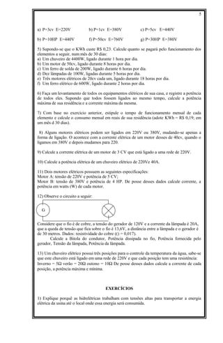 a) P=3cv E=220V b) P=1cv E=380V c) P=5cv E=440V
b) P=10HP E=440V f) P=50cv E=760V g) P=30HP E=380V
5) Supondo-se que o KWh custe R$ 0,23. Calcule quanto se pagará pelo funcionamento dos
elementos a seguir, num mês de 30 dias:
a) Um chuveiro de 4400W, ligado durante 1 hora por dia.
b) Um motor de 50cv, ligado durante 8 horas por dia.
c) Um ferro de solda de 200W, ligado durante 6 horas por dia.
d) Dez lâmpadas de 100W, ligadas durante 5 horas por dia.
e) Três motores elétricos de 20cv cada um, ligado durante 18 horas por dia.
f) Um ferro elétrico de 600W, ligado durante 2 horas por dia.
6) Faça um levantamento de todos os equipamentos elétricos de sua casa, e registre a potência
de todos eles. Supondo que todos fossem ligados ao mesmo tempo, calcule a potência
máxima de sua residência e a corrente máxima da mesma.
7) Com base no exercício anterior, estipule o tempo de funcionamento mensal de cada
elemento e calcule o consumo mensal em reais de sua residência (adote KWh = R$ 0,19; em
um mês d 30 dias).
8) Alguns motores elétricos podem ser ligados em 220V ou 380V, mudando-se apenas a
forma de ligação. O acontece com a corrente elétrica de um motor desses de 40cv, quando o
ligamos em 380V e depois mudamos para 220.
9) Calcule a corrente elétrica de um motor de 3 CV que está ligado a uma rede de 220V.
10) Calcule a potência elétrica de um chuveiro elétrico de 220Ve 40A.
11) Dois motores elétricos possuem as seguintes especificações:
Motor A: tensão de 220V e potência de 5 CV;
Motor B: tensão de 380V e potência de 4 HP. De posse desses dados calcule corrente, a
potência em watts (W) de cada motor.
12) Observe o circuito a seguir:
G
Considere que o fio é de cobre, a tensão do gerador de 120V e a corrente da lâmpada é 20A,
que a queda de tensão que fica sobre o fio é 13,6V, a distância entre a lâmpada e o gerador é
de 30 metros. Dados: resistividade do cobre (() = 0,017).
Calcule a Bitola do condutor, Potência dissipada no fio, Potência fornecida pelo
gerador, Tensão da lâmpada, Potência da lâmpada.
13) Um chuveiro elétrico possui três posições para o controle da temperatura da água, sabe-se
que este chuveiro está ligado em uma rede de 220V e que cada posição tem uma resistência:
Inverno = 5Ω verão = 20Ω outono = 10Ω De posse desses dados calcule a corrente de cada
posição, a potência máxima e mínima.
EXERCÍCIOS
1) Explique porquê as hidrelétricas trabalham com tensões altas para transportar a energia
elétrica da usina até o local onde essa energia será consumida.
5
 