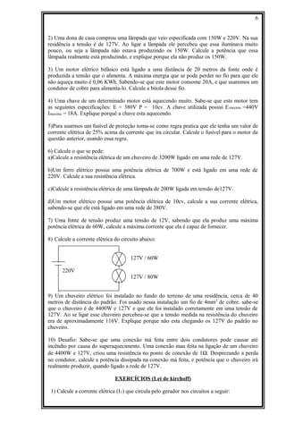 2) Uma dona de casa comprou uma lâmpada que veio especificada com 150W e 220V. Na sua
residência a tensão é de 127V. Ao ligar a lâmpada ele percebeu que essa iluminava muito
pouco, ou seja a lâmpada não estava produzindo os 150W. Calcule a potência que essa
lâmpada realmente está produzindo, e explique porque ela não produz os 150W.
3) Um motor elétrico bifásico está ligado a uma distância de 20 metros da fonte onde é
produzida a tensão que o alimenta. A máxima energia que se pode perder no fio para que ele
não aqueça muito é 0,06 KWh. Sabendo-se que este motor consome 20A, e que usaremos um
condutor de cobre para alimenta-lo. Calcule a bitola desse fio.
4) Uma chave de um determinado motor está aquecendo muito. Sabe-se que este motor tem
as seguintes especificações: E = 380V P = 10cv. A chave utilizada possui Emaxima =440V
Imaxima = 18A. Explique porquê a chave esta aquecendo.
5)Para usarmos um fusível de proteção toma-se como regra pratica que ele tenha um valor de
corrente elétrica de 25% acima da corrente que ira circular. Calcule o fusível para o motor da
questão anterior, usando essa regra.
6) Calcule o que se pede:
a)Calcule a resistência elétrica de um chuveiro de 3200W ligado em uma rede de 127V.
b)Um ferro elétrico possui uma potência elétrica de 700W e está ligado em uma rede de
220V. Calcule a sua resistência elétrica.
c)Calcule a resistência elétrica de uma lâmpada de 200W ligada em tensão de127V.
d)Um motor elétrico possui uma potência elétrica de 10cv, calcule a sua corrente elétrica,
sabendo-se que ele está ligado em uma rede de 380V.
7) Uma fonte de tensão produz uma tensão de 12V, sabendo que ela produz uma máxima
potência elétrica de 60W, calcule a máxima corrente que ela é capaz de fornecer.
8) Calcule a corrente elétrica do circuito abaixo:
127V / 60W
220V
127V / 80W
9) Um chuveiro elétrico foi instalado no fundo do terreno de uma residência, cerca de 40
metros de distância do padrão. Foi usado nessa instalação um fio de 4mm2
de cobre. sabe-se
que o chuveiro é de 4400W e 127V e que ele foi instalado corretamente em uma tensão de
127V. Ao se ligar esse chuveiro percebeu-se que a tensão medida na resistência do chuveiro
era de aproximadamente 116V. Explique porque não esta chegando os 127V do padrão no
chuveiro.
10) Desafio: Sabe-se que uma conexão má feita entre dois condutores pode causar até
incêndio por causa do superaquecimento. Uma conexão mau feita na ligação de um chuveiro
de 4400W e 127V, criou uma resistência no ponto de conexão de 1Ω. Desprezando a perda
no condutor, calcule a potência dissipada na conexão má feita, e potência que o chuveiro irá
realmente produzir, quando ligado a rede de 127V.
EXERCÍCIOS (Lei de kirchoff)
1) Calcule a corrente elétrica (IT) que circula pelo gerador nos circuitos a seguir:
6
 