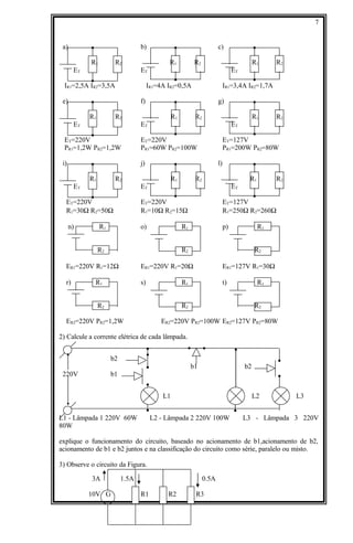 a) b) c)
R1 R2 R1 R2 R1 R2
ET ET ET
IR1=2,5A IR2=3,5A IR1=4A IR2=0,5A IR1=3,4A IR2=1,7A
e) f) g)
R1 R2 R1 R2 R1 R2
ET ET ET
ET=220V ET=220V ET=127V
PR1=1,2W PR2=1,2W PR1=60W PR2=100W PR1=200W PR2=80W
i) j) l)
R1 R2 R1 R2 R1 R2
ET ET ET
ET=220V ET=220V ET=127V
R1=30Ω R2=50Ω R1=10Ω R2=15Ω R1=250Ω R2=260Ω
n) R1 o) R1 p) R1
R2 R2 R2
ER1=220V R1=12Ω ER1=220V R1=20Ω ER1=127V R1=30Ω
r) R1 s) R1 t) R1
R2 R2 R2
ER2=220V PR2=1,2W ER2=220V PR2=100W ER2=127V PR2=80W
2) Calcule a corrente elétrica de cada lâmpada.
b2
b1 b2
220V b1
L1 L2 L3
L1 - Lâmpada 1 220V 60W L2 - Lâmpada 2 220V 100W L3 - Lâmpada 3 220V
80W
explique o funcionamento do circuito, baseado no acionamento de b1,acionamento de b2,
acionamento de b1 e b2 juntos e na classificação do circuito como série, paralelo ou misto.
3) Observe o circuito da Figura.
3A 1.5A 0.5A
10V G R1 R2 R3
7
 