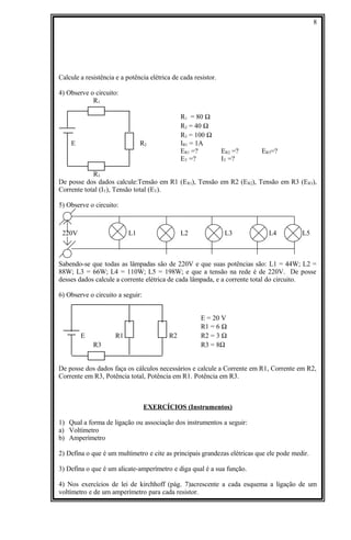 Calcule a resistência e a potência elétrica de cada resistor.
4) Observe o circuito:
R1
R1 = 80 Ω
R2 = 40 Ω
R3 = 100 Ω
E R2 IR1 = 1A
ER1 =? ER2 =? ER3=?
ET =? IT =?
R3
De posse dos dados calcule:Tensão em R1 (ER1), Tensão em R2 (ER2), Tensão em R3 (ER3),
Corrente total (IT), Tensão total (ET).
5) Observe o circuito:
220V L1 L2 L3 L4 L5
Sabendo-se que todas as lâmpadas são de 220V e que suas potências são: L1 = 44W; L2 =
88W; L3 = 66W; L4 = 110W; L5 = 198W; e que a tensão na rede é de 220V. De posse
desses dados calcule a corrente elétrica de cada lâmpada, e a corrente total do circuito.
6) Observe o circuito a seguir:
E = 20 V
R1 = 6 Ω
E R1 R2 R2 = 3 Ω
R3 R3 = 8Ω
De posse dos dados faça os cálculos necessários e calcule a Corrente em R1, Corrente em R2,
Corrente em R3, Potência total, Potência em R1. Potência em R3.
EXERCÍCIOS (Instrumentos)
1) Qual a forma de ligação ou associação dos instrumentos a seguir:
a) Voltímetro
b) Amperímetro
2) Defina o que é um multímetro e cite as principais grandezas elétricas que ele pode medir.
3) Defina o que é um alicate-amperímetro e diga qual é a sua função.
4) Nos exercícios de lei de kirchhoff (pág. 7)acrescente a cada esquema a ligação de um
voltímetro e de um amperímetro para cada resistor.
8
 