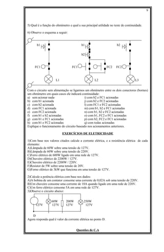 5) Qual é a função do ohmímetro e qual a sua principal utilidade no teste de continuidade.
6) Observe o esquema a seguir:
b1 b1 b2
b2
FC1 FC1 FC2 FC2
L1 L2 L3
Com o circuito sem alimentação se ligarmos um ohmímetro entre os dois conectores (bornes)
um ohmímetro em quais casos ele indicará continuidade:
a) sem acionar nada· i) com b2 e FC1 acionadas
b) com b1 acionada j) com b2 e FC2 acionadas
c) com b2 acionada l) com FC1 e FC2 acionadas
d) com FC1 acionada m) com b1, b2 e FC1 acionadas
e) com FC2 acionada n) com b1, b2 e FC2 acionadas
f) com b1 e b2 acionadas o) com b1, FC2 e FC1 acionadas
g) com b1 e FC1 acionadas p) com b2, FC2 e FC1 acionadas
h) com b1 e FC2 acionadas q) com todas acionadas
Explique o funcionamento do circuito baseado nos acionamentos anteriores.
EXERCÍCIOS DE ELETRICIDADE
1)Com base nos valores citados calcule a corrente elétrica, e a resistência elétrica de cada
elemento:
A)Lâmpada de 60W sobre uma tensão de 127V.
B)Lâmpada de 60W sobre uma tensão de 220V.
C)Ferro elétrico de 600W ligado em uma rede de 127V.
D)Chuveiro elétrico de 2200W / 127V.
E)Chuveiro elétrico de 2200W / 220V.
F)Resistor de 5W sobre uma tensão de 20V.
G)Forno elétrico de 3kW que funciona em uma tensão de 127V.
2)Calcule a potência elétrica com base nos dados:
A)A bobina de um contator consome uma corrente de 0,02A sob uma tensão de 220V.
B)Um chuveiro consome uma corrente de 10A quando ligado em uma rede de 220V.
C)Um ferro elétrico consome 5A em uma rede de 127V.
3)Observe o circuito abaixo:
60W 200W 250W
127V 127V 127V 127V
D
Agora responda qual é valor da corrente elétrica no ponto D.
Questões de C.A
9
 