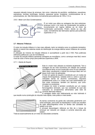 Comando e Motores Elétricos
requerem elevado torque de arranque, tais como: máquinas de escritório, ventiladores, exaustores,
sopradores, bombas centrifugas, esmeris, pequenas serras, furadeiras, condicionadores de ar,
pulverizadores, etc. São fabricados normalmente para potências de 1/50 a 1,5 cv.
3.6.5 - Motor com Dois Condensadores
É um motor que utiliza as vantagens dos dois anteriores:
arranque como o do motor de condensador de partida e
funcionamento em regime idêntico ao do motor de
condensador permanente. Porém, devido ao seu alto
custo, normalmente são fabricados apenas para potências
superiores a 1 cv.
3.7 - Motores Trifásicos
O motor de indução trifásico é o tipo mais utilizado, tanto na indústria como no ambiente doméstico,
devido à maioria dos sistemas atuais de distribuição de energia elétrica serem trifásicos de corrente
alternada.
A utilização de motores de indução trifásicos é aconselhável a partir dos 2 KW, Para potências
inferiores justifica-se o uso de monofásicos.
O motor de indução trifásico apresenta vantagens ao monofásico, como o arranque mais fácil, menor
nível de ruído e menor preço para potências superiores a 2KW.
3.7.1 - Gaiola de Esquilo
Este é o motor mais utilizado na indústria atualmente. Tem a
vantagem de ser mais econômico em relação aos motores
monofásicos tanto na sua construção como na sua utilização.
Além disso, escolhendo o método de arranque ideal, tem um
leque muito maior de aplicações.
O rotor em gaiola de esquilo é constituído por um núcleo de
chapas ferromagnéticas, isoladas entre si, sobre o qual são
colocadas barras de alumínio (condutores), dispostos
paralelamente entre si e unidas nas suas extremidades por
dois anéis condutores, também em alumínio, que curto-
circuitam os condutores.
O estator do motor é também constituído por um núcleo
ferromagnético laminado, que nas cavidades do qual são
colocados os enrolamentos alimentados pela rede de
corrente alternada trifásica.
A vantagem deste rotor relativamente ao rotor bobinado é
que resulta numa construção do induzido mais rápida, mais prático e mais barato.
As barras condutoras da gaiola são colocadas geralmente com
certa inclinação, para evitar as trepidações e ruídos que resultam
da ação eletromagnética entre os dentes das cavidades do
estator e do rotor.
A principal desvantagem refere-se ao fato de o torque de
arranque ser reduzido em relação à corrente absorvida pelo
estator.
Trata-se essencialmente de um motor de velocidade constante.
Curso Técnico em Plásticos - Jorge Eduardo Uliana - jorge.eu@terra.com.br
11
 