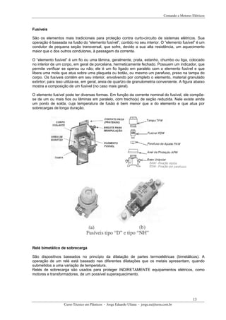 Comando e Motores Elétricos
Fusíveis
São os elementos mais tradicionais para proteção contra curto-circuito de sistemas elétricos. Sua
operação é baseada na fusão do “elemento fusível”, contido no seu interior. O “elemento fusível” é um
condutor de pequena seção transversal, que sofre, devido a sua alta resistência, um aquecimento
maior que o dos outros condutores, à passagem da corrente.
O “elemento fusível” é um fio ou uma lâmina, geralmente, prata, estanho, chumbo ou liga, colocado
no interior de um corpo, em geral de porcelana, hermeticamente fechado. Possuem um indicador, que
permite verificar se operou ou não; ele é um fio ligado em paralelo com o elemento fusível e que
libera uma mola que atua sobre uma plaqueta ou botão, ou mesmo um parafuso, preso na tampa do
corpo. Os fusíveis contêm em seu interior, envolvendo por completo o elemento, material granulado
extintor; para isso utiliza-se, em geral, areia de quartzo de granulometria conveniente. A figura abaixo
mostra a composição de um fusível (no caso mais geral).
O elemento fusível pode ter diversas formas. Em função da corrente nominal do fusível, ele compõe-
se de um ou mais fios ou lâminas em paralelo, com trecho(s) de seção reduzida. Nele existe ainda
um ponto de solda, cuja temperatura de fusão é bem menor que a do elemento e que atua por
sobrecargas de longa duração.
Relé bimetálico de sobrecarga
São dispositivos baseados no princípio da dilatação de partes termoelétricas (bimetálicos). A
operação de um relé está baseado nas diferentes dilatações que os metais apresentam, quando
submetidos a uma variação de temperatura.
Relés de sobrecarga são usados para proteger INDIRETAMENTE equipamentos elétricos, como
motores e transformadores, de um possível superaquecimento.
Curso Técnico em Plásticos - Jorge Eduardo Uliana - jorge.eu@terra.com.br
13
 