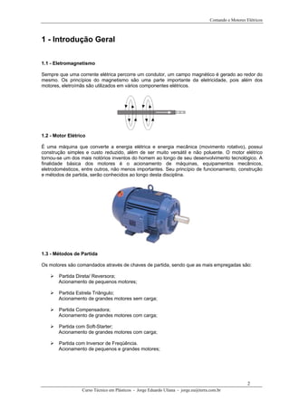 Comando e Motores Elétricos
1 - Introdução Geral
1.1 - Eletromagnetismo
Sempre que uma corrente elétrica percorre um condutor, um campo magnético é gerado ao redor do
mesmo. Os princípios do magnetismo são uma parte importante da eletricidade, pois além dos
motores, eletroímãs são utilizados em vários componentes elétricos.
1.2 - Motor Elétrico
É uma máquina que converte a energia elétrica e energia mecânica (movimento rotativo), possui
construção simples e custo reduzido, além de ser muito versátil e não poluente. O motor elétrico
tornou-se um dos mais notórios inventos do homem ao longo de seu desenvolvimento tecnológico. A
finalidade básica dos motores é o acionamento de máquinas, equipamentos mecânicos,
eletrodomésticos, entre outros, não menos importantes. Seu princípio de funcionamento, construção
e métodos de partida, serão conhecidos ao longo desta disciplina.
1.3 - Métodos de Partida
Os motores são comandados através de chaves de partida, sendo que as mais empregadas são:
Partida Direta/ Reversora;
Acionamento de pequenos motores;
Partida Estrela Triângulo;
Acionamento de grandes motores sem carga;
Partida Compensadora;
Acionamento de grandes motores com carga;
Partida com Soft-Starter;
Acionamento de grandes motores com carga;
Partida com Inversor de Freqüência.
Acionamento de pequenos e grandes motores;
Curso Técnico em Plásticos - Jorge Eduardo Uliana - jorge.eu@terra.com.br
2
 
