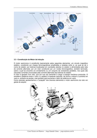 Comando e Motores Elétricos
3.3 - Constituição do Motor de Indução
O motor assíncrono é constituído basicamente pelos seguintes elementos: um circuito magnético
estático, constituído por chapas ferromagnéticas empilhadas e isoladas entre si, ao qual se dá o
nome de estator; por bobinas localizadas em cavidades abertas no estator e alimentadas pela rede
de corrente alternada; por um rotor constituído por um núcleo ferromagnético, também laminado,
sobre o qual se encontra um enrolamento ou um conjunto de condutores paralelos, nos quais são
induzidas correntes provocadas pela corrente alternada das bobinas do estator.
O rotor é apoiado num veio, que por sua vez transmite à carga a energia mecânica produzida. O
entreferro (distância entre o rotor e o estator) é bastante reduzido, de forma a reduzir a corrente em
vazio e, portanto as perdas, mas também para aumentar o fator de potência em vazio.
Como exemplo apresentamos a "projeção" dos diversos elementos o motor assíncrono de rotor em
gaiola de esquilo.
Curso Técnico em Plásticos - Jorge Eduardo Uliana - jorge.eu@terra.com.br
7
 