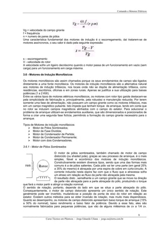 Comando e Motores Elétricos
Vg = velocidade do campo girante
f = frequência
n = numero de pares de pólos
Uma característica fundamental dos motores de indução é o escorregamento, daí tratarem-se de
motores assíncronos, o seu valor é dado pela seguinte expressão:
s – escorregamento
V - velocidade do rotor
A velocidade sofre um ligeiro decréscimo quando o motor passa de um funcionamento em vazio (sem
carga) para um funcionamento em carga máxima.
3.6 - Motores de Indução Monofásicos
Os motores monofásicos são assim chamados porque os seus enrolamentos de campo são ligados
diretamente a uma fonte monofásica. Os motores de indução monofásicos são a alternativa natural
aos motores de indução trifásicos, nos locais onde não se dispõe de alimentação trifásica, como
residências, escritórios, oficinas e em zonas rurais. Apenas se justifica a sua utilização para baixas
potências (1 a 2 KW).
Entre os vários tipos de motores elétricos monofásicos, os motores com rotor tipo gaiola destacam-se
pela simplicidade de fabricação e, principalmente, pela robustez e manutenção reduzida. Por terem
somente uma fase de alimentação, não possuem um campo girante como os motores trifásicos, mas
sim um campo magnético pulsante. Isto impede que tenham torque de arranque, tendo em conta que
no rotor se induzem campos magnéticos alinhados com o campo do estator. Para solucionar o
problema de arranque utilizam-se enrolamentos auxiliares, que são dimensionados e posicionados de
forma a criar uma segunda fase fictícia, permitindo a formação do campo girante necessário para o
arranque.
Tipos de Motores de indução monofásicos:
Motor de Pólos Sombreados;
Motor de Fase Dividida;
Motor de Condensador de Partida;
Motor de Condensador Permanente;
Motor com dois Condensadores.
3.6.1 - Motor de Pólos Sombreados
O motor de pólos sombreados, também chamado de motor de campo
distorcido (ou shaded pole), graças ao seu processo de arranque, é o mais
simples, fiável e econômico dos motores de indução monofásicos.
Construtivamente existem diversos tipos, sendo que uma das formas mais
comuns é a de pólos salientes. Cada pólo vai ter uma parte (em geral 25%
a 35% do mesmo) é abraçada por uma espira de cobre em curto-circuito. A
corrente induzida nesta espira faz com que o fluxo que a atravessa sofra
um atraso em relação ao fluxo da parte não abraçada pela mesma.
O resultado disto ‚ semelhante a um campo girante que se move na direção
da parte não abraçada para a parte abraçada do pólo, produzindo o torque
tingir a rotação nominal.que fará o motor partir e a
O sentido de rotação, portanto, depende do lado em que se situa a parte abraçada do pólo.
Consequentemente, o motor de campo distorcido apresenta um único sentido de rotação. Este
geralmente pode ser invertido, mudando-se a posição da ponta de eixo do rotor em relação ao
estator. Existem outros métodos para se obter inversão de rotação, mas muito mais dispendiosos.
Quanto ao desempenho, os motores de campo distorcido apresentam baixo torque de arranque (15%
a 50% do nominal), baixo rendimento e baixo fator de potência. Devido a esse fato, eles são
normalmente fabricados para pequenas potências, que vão de alguns milésimos de cv a 1/4 cv.
Curso Técnico em Plásticos - Jorge Eduardo Uliana - jorge.eu@terra.com.br
9
 