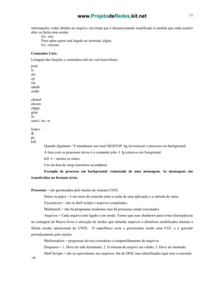 www.ProjetodeRedes.kit.net 11
informações, todas obtidas no arquivo /etc/utmp que é dinamicamente modificado à medida que cada usuário
abre ou fecha uma sessão.
Ex: who
Para saber quem está logado no terminal, digite:
Ex: whoami
Comandos Unix:
Listagem das funções e comandos está em /usr/man/whatis
pwd
ls
mv
cp
rm
mkdir
rmdir
chmod
chown
chgrp
grep
ln
users | wc -w
loop.c
&
ps
kill
Quando digitamos ^Z mandamos um sinal SIGSTOP. bg irá reiniciar o processo em background.
A lista com os processos ativos é o comando jobs -l. fg coloca-o em foreground
kill -l = mostra os sinais.
Uso da área de swap (memória secundária)
Exemplo de processo em background: remetende de uma mensagem. As mensagens são
transferidas no formato texto.
Processos = são gerenciados pelo núcleo do sistema UNIX.
Dutos ou pipes = é um meio de conexão entre a saída de uma aplicação e a entrada de outra.
Executáveis = são os shell scripts e arquivos compilados.
Multitarefa = não há programas residentes mas há processos sendo executados
Arquivos = Cada arquivo está ligado a um inodo. Temos que usar shutdown para evitar discrepâncias
na contagem de blocos livres e alocação de inodos que afetarão arquivos e diretórios modificados durante a
última sessão operacional do UNIX. O superbloco seria a grossíssimo modo uma FAT, e é gravado
periodicamente pelo núcleo.
Multiusuários = programas devem considerar o compartilhamento de arquivos
Disquetes = 1. Deve ter sido formatado; 2. O sistema de arquivo ser válido; 3. Deve ser montado.
Shell Scripts = são os equivalentes aos arquivos .bat do DOS, mas identificados aqui com a extensão
.sh.
 