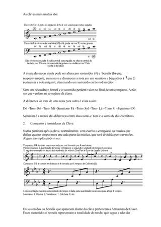 As claves mais usadas são:




A altura das notas ainda pode ser altera por sustenidos (#) e bemóis (b) que,
respectivamente, aumentam e diminuem a nota em um semitom e bequadros (         que ))
restauram a nota original, eliminando um sustenido ou bemol anterior.

Sem um bequadro o bemol e o sustenido perdem valor no final de um compasso. A não
ser que venham na armadura da clave.

A diferença de tons de uma nota para outra é vista assim:

Dó –Tom- Ré –Tom- Mi –Semitom- Fá –Tom- Sol –Tom- Lá –Tom- Si –Semitom- Dó

Semitom é a menor das diferenças entre duas notas e Tom é a soma de dois Semitons.

2.   Compasso e Armaduras de Clave

Numa partitura após a clave, normalmente, vem escrito o compasso da música que
define quanto tempo entra em cada parte da música, que será dividida por travessões.
Alguns exemplos podem ser:




Os sustenidos ou bemóis que aparecem diante da clave pertencem a Armadura de Clave.
Esses sustenidos e bemóis representam a tonalidade do trecho que segue e não são
 