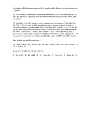 eliminados pelo fim de compassos, podem ser eliminados durante um compasso por um
bequadro.

No caso acima do compasso 6/8, temos uma armadura de clave com bemóis em Si, Mi,
Lá e Ré, então toda e qualquer nota correspondente a uma destas, naquele trecho, terá
um bemol.

Os sustenidos ou bemóis possuem ordem para aparecer na Armadura: Sustenidos: Fá,
Dó, Sol, Lá, Mi, Si, para se achar a tonalidade maior conta-se uma nota depois do
ultimo sustenidos da Armadura (Ex: Fá# - Tonalidade Sol); Bemóis: Si, Mi, Lá, Ré, Sol,
Dó, Fá, para achar a tonalidade maior conta-se cinco notas antes do ultimo bemol (Ex:
Ré bemol – Tonalidade Lá bemol). Esse método só acha a tonalidade maior, mas é
possível que o trecho esteja em uma tonalidade menor relativa, e para acha-la conta-se 3
notas antes do tom maior (Ex: Relativa de Dó é Lá menor e de Mi bemol é Dó menor).

Vale lembrar que a ordem das notas é:

Dó – Dó# ou Réb – Ré – Ré# ou Mib – Mi – Fá – Fá# ou Solb – Sol – Sol# ou Láb – Lá
– Lá# ou Sib – Si.

Ou, usando notação encontrada em cifras:

C – C# ou Db – D – D# ou Eb – E – F – F# ou Gb – G – G# ou Ab – A – A# ou Bb – B.
 