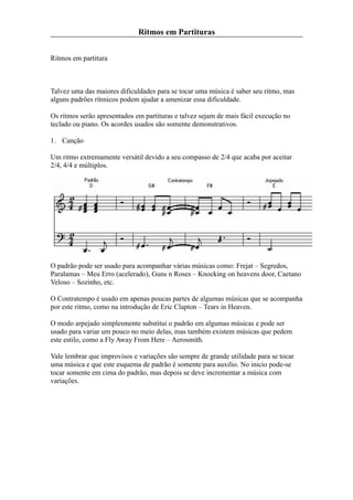 Ritmos em Partituras


Ritmos em partitura



Talvez uma das maiores dificuldades para se tocar uma música é saber seu ritmo, mas
alguns padrões rítmicos podem ajudar a amenizar essa dificuldade.

Os ritmos serão apresentados em partituras e talvez sejam de mais fácil execução no
teclado ou piano. Os acordes usados são somente demonstrativos.

1. Canção

Um ritmo extremamente versátil devido a seu compasso de 2/4 que acaba por aceitar
2/4, 4/4 e múltiplos.




O padrão pode ser usado para acompanhar várias músicas como: Frejat – Segredos,
Paralamas – Meu Erro (acelerado), Guns n Roses – Knocking on heavens door, Caetano
Veloso – Sozinho, etc.

O Contratempo é usado em apenas poucas partes de algumas músicas que se acompanha
por este ritmo, como na introdução de Eric Clapton – Tears in Heaven.

O modo arpejado simplesmente substitui o padrão em algumas músicas e pode ser
usado para variar um pouco no meio delas, mas também existem músicas que pedem
este estilo, como a Fly Away From Here – Aerosmith.

Vale lembrar que improvisos e variações são sempre de grande utilidade para se tocar
uma música e que este esquema de padrão é somente para auxilio. No inicio pode-se
tocar somente em cima do padrão, mas depois se deve incrementar a música com
variações.
 
