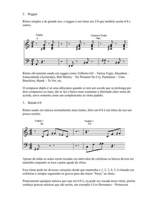 2. Reggae

Ritmo simples e de grande uso, o reggae é um ritmo em 2/4 que também aceita 4/4 e
outros.




Ritmo obviamente usado em reggae como: Gilberto Gil – Vamos Fugir, Akundum –
Emaconhada (Acelerado), Bob Marley – No Womam No Cry, Paralamas – Uma
Brasileira, Skank – Te Ver, etc.

O compasso duplo é só uma idéia para quando se tem um acorde que se prolonga por
dois compassos ou mais, daí se faz o baixo mais constante e alternado entre notas do
acorde, serve somente como um complemento ao ritmo padrão.

3. Balada 6/8

Ritmo usado em música normalmente mais lentas, feito em 6/8 é um ritmo de uso um
pouco restrito.




Apesar de todas as notas serem tocadas em intervalos de colcheias os baixos devem ser
mantidos enquanto se toca a parte aguda do ritmo.

Esse ritmo pode ter diversas variações desde que mantenha o 1, 2, 3, 4, 5, 6 ritmado em
colcheias e sempre segurando os graves para dar maior “força” ao ritmo.

Praticamente qualquer música que seja em 6/8 é, ou pode ser, tocada nesse ritmo, porém
conheço poucas músicas que são assim, um exemplo é Los Hermanos – Primavera.
 