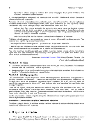 8                                                                                    VIRGÍLIO V. VILELA


       b) Feche os olhos e coloque a ponta do dedo sobre uma página de um jornal, revista ou livro.
       Escolha a palavra mais próxima do dedo.
3. Ligue as duas palavras pela palavra po: "desemprego po programa", "disciplina po exame". Registre as
idéias produzidas pela provocação.
Aplicada a este jornal, uma das boas idéias produzidas, com a palavra "invalidez", foi a de uma seção sobre
pessoas que vão além de seus limites presumidos, como aquela sem braços que pinta segurando o pincel
com os lábios. Veja outras idéias geradas por meio desta técnica, para o tema "aula":
       Aula po lábio: Para chamar a atenção dos alunos ou fazer graça, manter os lábios se movendo
       enquanto deixa de emitir sons, como se estivesse mudo. Aperfeiçoar a dicção. Para mulheres,
       aumentar os lábios com batom para os tornar mais atrativos e fazer com que os alunos tenham mais
       atenção. Dar uma aula inteira sem falar nada.
       Aula po nubígeno (que veio das nuvens) - chamar um aluno desatento de nubígeno.
A idéia do estímulo aleatório é a provocação e a busca de novas e diferentes linhas de pensamento. Para
preservar esse espírito, siga as seguintes diretrizes:
- Não dê passos demais: isto sugere isso... que leva àquilo... e que me faz lembrar de...
- Não decida que a palavra atual não é utilizável, partindo imediatamente em busca de outra. Assim, você
estará somente esperando por uma palavra que se encaixe nas idéias existentes.
Para obter o estímulo aleatório você pode usar também imagens e objetos, embora palavras normalmente
sejam mais ricas (são informações "empacotadas") e mais práticas de usar. Saiba mais desta e várias
outras técnicas no livro mencionado acima.
                                Baseado em Criatividade Levada a Sério, Edward De Bono, Pioneira, 1994
                                                                        (Fonte: http://possibilidades.cjb.net)
Atividade 7 – Mil frases
a) Considere o grau de dificuldade de você ter idéias para elaborar, em um dia, 1000 frases variadas sobre
   um tema. Pode ser "criatividade", "vida" ou algum outro.
b) Agora reconsidere o grau de dificuldade, levando em conta que pode ser aplicada a técnica do estímulo
   aleatório. Verifique aplicando algumas vezes a técnica.
Atividade 8 – Estratégia: perguntas
Uma forma muito fácil e rápida de provocar a mente é fazendo perguntas. Por exemplo, se eu pergunto: "O
que você comeu no café da manhã?", e se você quiser responder, volta sua atenção ao passado por um
momento para buscar as lembranças necessárias para a resposta. Já se eu perguntar "Qual sua
experiência mais prazerosa no último mês?", você terá que fazer uma "varredura" de experiências para
conseguir responder.
Diante de um objetivo, você pode disparar uma série de perguntas para aprofundar-se no tema, nas
estratégias e outros aspectos: que recursos estão disponíveis? Quais posso obter? Como vou saber se
atingi o objetivo? Quem pode me apoiar? Que estratégias posso usar? Quais as vantagens e desvantagens,
riscos, custos e benefícios de cada uma? E assim vai.
Escolha um problema e elabore perguntas a respeito. Não se incomode em produzir respostas (pelo menos
para os objetivos desta atividade).
Atividade 9 – Combinando perguntas e estímulos aleatórios
Considere o mesmo objetivo da atividade anterior e aplique a técnica do estímulo aleatório descrita acima
para provocar idéias para mais perguntas.



2. O que há lá dentro
      Você gosta de jiló? Ou de fígado? Talvez você adore, odeie ou seja indiferente ao sabor
desses alimentos. Talvez conheça alguém diferente de você, se não nesses, em outros alimentos.
 