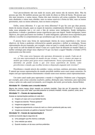 COMO EXPANDIR SUA INTELIGÊNCIA                                                                     9

      Você provavelmente não tem medo de escuro, pelo menos não da maioria deles. Mas há
pessoas que têm. Há também pessoas que têm medo de altura ou fobia de barata. Há pessoas que
têm mais iniciativa, e outras menos. Outras têm mais iniciativa sob certas condições. Há pessoas
mais obedientes e outras mais rebeldes, mais ou menos sensíveis à forma de falar, mais ou menos
persistentes, mais ou menos afetuosas, mais ou menos corajosas.

      Enfim, somos diferentes. E o que nos torna diferentes? O que faz com que duas pessoas,
diante da mesma situação, ajam ou reajam de maneiras completamente diferentes? A resposta para
todas essas perguntas tem a ver com o fato de sermos seres inteligentes. Sendo inteligentes,
percebemos o mundo e guardamos nossas experiências para usar depois. Sendo inteligentes, temos
objetivos, dos quais precisamos nos lembrar. E sendo inteligentes, aplicamos nossa experiência para
elaborar e escolher os comportamentos que acreditamos que vão nos conduzir aos objetivos.

      É preciso haver uma forma de representação interna da nossa experiência e dos nossos
objetivos, de forma a podermos referenciá-los quando quisermos e definir as estratégias. Nossas
representações devem responder, por exemplo: como sei qual é o estado atual das coisas? Como sei
o que tomei no café da manhã de ontem? Como sei o quero fazer de diferente no mundo? Qual é a
melhor estratégia para atingir meus objetivos? O que vou fazer a seguir? Bandler e Grinder (1975)
expressaram esse fato assim:

            e "Nós como seres humanos não operamos diretamente no mundo. Cada um de
      nós cria uma representação do mundo em que vivemos – isto é, criamos um mapa ou
      modelo que usamos para gerar nosso comportamento. Nossa representação do mundo
      determina em grande escala o que será nossa experiência do mesmo, como
      perceberemos o mundo, que escolhas teremos à disposição enquanto nele vivermos".

     Percebemos o mundo através dos sentidos: vemos, ouvimos, sentimos, provamos, cheiramos.
É natural que nossas representações do mundo percebido também usem esses canais sensoriais. Os
mapas com que representamos internamente o mundo usam esses mesmos canais representacionais.

      Um outro canal usado para representar o mundo é o lingüístico. Podemos usar a linguagem,
por exemplo, para coisas concretas (cachorro, pedra), abstrações (paz, harmonia), para representar
coisas e ações em cada canal (ver/amarelo, ouvir/rangido, dor/sentir, provar/ácido, cheirar/fétido).
Atividade 10 – Contato com o mundo interior
Alguns dos nossos mapas dizem respeito ao contexto imediato. Faça isto por 30 segundos: de olhos
fechados, note o que você "sabe" que está presente no contexto imediato: móveis, quadros, cores, sons.
Atividade 11 – Canais de representação
Acesse as representações pedidas em cada item:
   a) Imagine um copo com a sua bebida favorita.
   b) Imagine-se dizendo: "Parece gostoso!"
   c) Imagine-se pegando o copo.
   d) Imagine-se aproximando a xícara do nariz e o cheiro penetrando pelo seu nariz.
   e) Imagine-se tomando um golinho e fazendo "Hmmm!!" .
Atividade 12 – Canais de representação 2
Lembre-se durante alguns segundos de:
   a) Uma paisagem que lhe chamou a atenção.
   b) Uma melodia que adora.
   c) Quando recebeu um de seus carinhos preferidos.
 