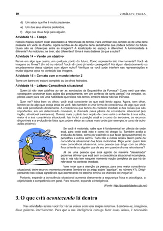 10                                                                                   VIRGÍLIO V. VILELA


     d) Um sabor que lhe é muito prazeroso.
     e) Um dos seus cheiros preferidos.
     f)   Algo que disse hoje para alguém.
Atividade 13 – Tempo
Nossos mapas podem estar associados a referências de tempo. Para verificar isto, lembre-se de uma cena
passada em você se divertiu. Agora lembre-se de alguma cena semelhante que poderá ocorrer no futuro.
Quais são as diferenças entre as imagens? A localização no espaço é diferente? A luminosidade é
diferente? As molduras, se tiver, são diferentes? Uma é mais distante do que a outra?
Atividade 14 – Vendo um objetivo
Pense em algo que queira, em qualquer ponto do futuro. Como representa isto internamente? Você vê
imagens ou filmes? Um só ou vários? Você vê como já tendo conseguido? Há algum desdobramento ou
encadeamento desse objetivo com algum outro? Verifique se você pode interferir nas representações e
mudar alguma coisa no conteúdo das imagens.
Atividade 15 – Contato com o mundo interior 2
Tome um banho no escuro completo ou de olhos fechados.
Atividade 16 – Leitura: Consciência situacional
    Quem já não teve calafrios ao ver as acrobacias da Esquadrilha da Fumaça? Como será que eles
 conseguem coordenar suas ações tão precisamente, em um contexto de tanto perigo? Na verdade, os
 pilotos usam para isto uma habilidade que todos nós temos, embora talvez não tão treinada.
   Quer ver? Abra bem os olhos: você está consciente do que está lendo agora. Agora, sem olhar,
 lembre-se de algo que esteja atrás de você. Isto também é uma forma de consciência, de algo que você
 não está percebendo diretamente. A consciência que temos do contexto imediato e das coisas que são
 importantes, em um determinado momento, é chamada pelos pilotos de consciência situacional (em
 inglês, situational awareness). Quanto mais o piloto tem noção de como está o ambiente à sua volta,
 maior é a sua consciência situacional. Isto inclui a posição atual e o curso da aeronave, os recursos
 disponíveis e a evolução de fatos que podem afetar as coisas mais tarde (por exemplo, o curso de outro
 avião próximo).
                                        Se você é motorista, sabe que é fundamental ter ciência de onde
                                     está, para onde está indo e como irá chegar lá. Também avalia a
                                     evolução de fatos, como por exemplo o que farão (provavelmente) os
                                     pedestres e outros carros. Tudo isto e outras coisas fazem parte da
                                     consciência situacional dos bons motoristas. Diga você: quem terá
                                     mais consciência situacional, uma pessoa que dirige com os olhos
                                     fixos à frente ou alguém que de vez em quando olha os retrovisores?
                                        Já de uma pessoa que está agindo de maneira "desastrada"
                                     podemos afirmar que está com a consciência situacional incompleta,
                                     isto é, ela não tem naquele momento noção completa do que há de
                                     relevante no contexto imediato.
                                     Vale notar que a atenção da pessoa, para uma maior consciência
 situacional, deve estar no momento presente (lembra-se do artigo sobre "agorizar", no número 4?). Dirigir
 pensando nas coisas agradáveis que acontecerão no destino diminui as chances de chegar lá!
   Portanto, expandir a consciência situacional aumenta diretamente a segurança física e psicológica, a
 objetividade e competência em geral. Para resumir, expande a inteligência.
                                                                        (Fonte: http://possibilidades.cjb.net)



3. O que está acontecendo lá dentro
      Nas atividades acima você fez várias coisas com seus mapas internos. Lembrou-se, imaginou,
disse palavras internamente. Para que a sua inteligência consiga fazer essas coisas, é necessário
 
