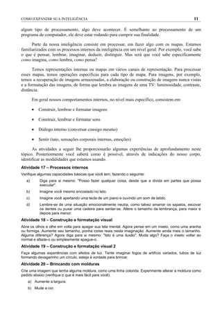 COMO EXPANDIR SUA INTELIGÊNCIA                                                                    11

algum tipo de processamento, algo deve acontecer. É semelhante ao processamento de um
programa de computador, ele deve estar rodando para cumprir sua finalidade.

      Parte da nossa inteligência consiste em processar, em fazer algo com os mapas. Estamos
familiarizados com os processos internos da inteligência em um nível geral. Por exemplo, você sabe
o que é pensar, lembrar, imaginar, deduzir, distinguir. Mas será que você sabe especificamente
como imagina, como lembra, como pensa?

      Temos representações internas ou mapas em vários canais de representação. Para processar
esses mapas, temos operações específicas para cada tipo de mapa. Para imagens, por exemplo,
temos a recuperação de imagens armazenadas, a elaboração ou construção de imagens nunca vistas
e a formatação das imagens, de forma que lembra as imagens de uma TV: luminosidade, contraste,
distância.

        Em geral nossos comportamentos internos, no nível mais específico, consistem em:

        •   Construir, lembrar e formatar imagens

        •   Construir, lembrar e formatar sons

        •   Diálogo interno (conversar consigo mesmo)

        •   Sentir (tato, sensações corporais internas, emoções)

      As atividades a seguir lhe proporcionarão algumas experiências de aprofundamento neste
tópico. Posteriormente você saberá como é possível, através de indicações do nosso corpo,
identificar as modalidades que estamos usando.
Atividade 17 – Processos internos
Verifique algumas capacidades básicas que você tem, fazendo o seguinte:
   a)       Diga para si mesmo: "Posso fazer qualquer coisa, desde que a divida em partes que possa
            executar".
   b)       Imagine você mesmo encostado no teto.
   c)       Imagine você apertando uma tecla de um piano e ouvindo um som de latido.
   d)       Lembre-se de uma situação emocionalmente neutra, como talvez amarrar os sapatos, escovar
            os dentes ou puxar uma cadeira para sentar-se. Altere o tamanho da lembrança, para maior e
            depois para menor.
Atividade 18 – Construção e formatação visual
Abra os olhos e olhe em volta para apagar sua tela mental. Agora pense em um inseto, como uma aranha
ou formiga. Aumente seu tamanho, ponha cores reais nesta imaginação. Aumente ainda mais o tamanho.
Alguma diferença? Agora diga para si mesmo: "Isto é uma ilusão". Muda algo? Faça o inseto voltar ao
normal e afaste-o ou simplesmente apague-o.
Atividade 19 – Construção e formatação visual 2
Faça algumas experiências com efeitos de luz. Tente imaginar fogos de artifício variados, tubos de luz
formando devagarinho um círculo, esteja à vontade para brincar.
Atividade 20 – Brincando com molduras
Crie uma imagem que tenha alguma moldura, como uma linha colorida. Experimente alterar a moldura como
pedido abaixo (verifique o que é mais fácil para você).
   a) Aumente a largura.
   b) Mude a cor.
 