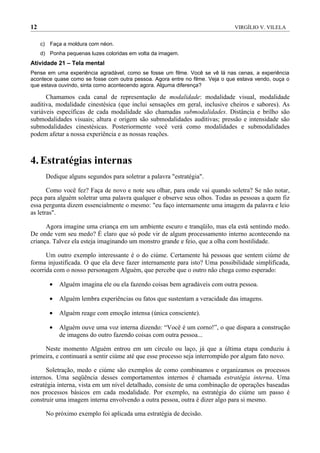 12                                                                            VIRGÍLIO V. VILELA


     c) Faça a moldura com néon.
     d) Ponha pequenas luzes coloridas em volta da imagem.
Atividade 21 – Tela mental
Pense em uma experiência agradável, como se fosse um filme. Você se vê lá nas cenas, a experiência
acontece quase como se fosse com outra pessoa. Agora entre no filme. Veja o que estava vendo, ouça o
que estava ouvindo, sinta como acontecendo agora. Alguma diferença?

      Chamamos cada canal de representação de modalidade: modalidade visual, modalidade
auditiva, modalidade cinestésica (que inclui sensações em geral, inclusive cheiros e sabores). As
variáveis específicas de cada modalidade são chamadas submodalidades. Distância e brilho são
submodalidades visuais; altura e origem são submodalidades auditivas; pressão e intensidade são
submodalidades cinestésicas. Posteriormente você verá como modalidades e submodalidades
podem afetar a nossa experiência e as nossas reações.



4. Estratégias internas
       Dedique alguns segundos para soletrar a palavra "estratégia".

       Como você fez? Faça de novo e note seu olhar, para onde vai quando soletra? Se não notar,
peça para alguém soletrar uma palavra qualquer e observe seus olhos. Todas as pessoas a quem fiz
essa pergunta dizem essencialmente o mesmo: "eu faço internamente uma imagem da palavra e leio
as letras".

      Agora imagine uma criança em um ambiente escuro e tranqüilo, mas ela está sentindo medo.
De onde vem seu medo? É claro que só pode vir de algum processamento interno acontecendo na
criança. Talvez ela esteja imaginando um monstro grande e feio, que a olha com hostilidade.

      Um outro exemplo interessante é o do ciúme. Certamente há pessoas que sentem ciúme de
forma injustificada. O que ela deve fazer internamente para isto? Uma possibilidade simplificada,
ocorrida com o nosso personagem Alguém, que percebe que o outro não chega como esperado:

        •   Alguém imagina ele ou ela fazendo coisas bem agradáveis com outra pessoa.

        •   Alguém lembra experiências ou fatos que sustentam a veracidade das imagens.

        •   Alguém reage com emoção intensa (única consciente).

        •   Alguém ouve uma voz interna dizendo: “Você é um corno!”, o que dispara a construção
            de imagens do outro fazendo coisas com outra pessoa...

     Neste momento Alguém entrou em um círculo ou laço, já que a última etapa conduziu à
primeira, e continuará a sentir ciúme até que esse processo seja interrompido por algum fato novo.

      Soletração, medo e ciúme são exemplos de como combinamos e organizamos os processos
internos. Uma seqüência desses comportamentos internos é chamada estratégia interna. Uma
estratégia interna, vista em um nível detalhado, consiste de uma combinação de operações baseadas
nos processos básicos em cada modalidade. Por exemplo, na estratégia do ciúme um passo é
construir uma imagem interna envolvendo a outra pessoa, outra é dizer algo para si mesmo.

       No próximo exemplo foi aplicada uma estratégia de decisão.
 