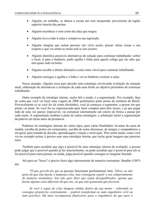 COMO EXPANDIR SUA INTELIGÊNCIA                                                                   13

          •   Alguém, no trabalho, se abaixa e escuta um som inesperado, proveniente da região
              superior traseira das pernas.

          •   Alguém reconhece o som como da calça que rasgou.

          •   Alguém leva a mão à calça e comprova sua suposição.

          •   Alguém imagina que outras pessoas vão vê-lo assim, pensar várias coisas a seu
              respeito e que vai sentir-se muito mal se isto ocorrer.

          •   Alguém identifica possíveis alternativas de solução para continuar trabalhando: cobrir
              o local, ir para o banheiro, pedir agulha e linha para aquela colega que ele sabe que
              tem quase tudo na bolsa.

          •   Alguém escolhe a última alternativa como mais viável para continuar trabalhando.

          •   Alguém consegue a agulha e a linha e vai ao banheiro costurar a calça.

       Nessa situação, Alguém usou para decisão uma estratégia envolvendo avaliação da situação
atual, elaboração de alternativas e avaliação de cada uma frente ao objetivo prioritário de continuar
trabalhando.

      Outro exemplo de estratégia interna, muito útil e usada, é a segmentação. Por exemplo, faça
de conta que você vai fazer uma viagem de 2000 quilômetros pelas praias do nordeste do Brasil.
Provavelmente (e se você fez de conta direitinho), você já começou a segmentar, a pensar em que
praias vai parar. Se você for ao supermercado para fazer compras para dois meses, e já que pegar
tudo de uma vez parece impossível, vai estruturar internamente um roteiro de forma a passar por
cada seção. A segmentação também é parte de outras estratégias: a soletração inclui a segmentação
da palavra em letras antes da pronúncia.

       Podemos ter estratégias internas de vários tipos, para várias finalidades: levantar da cama de
manhã, escolha de pratos em restaurantes, escolha de como descansar, de amigos e companheiros e
em geral, para tomada de decisão, aprendizagem, criação e motivação. Para sentir medo, como você
viu no exemplo acima, é preciso usar uma estratégia interna, que inclui gerar imagens que parecem
reais.

      Também para acreditar que algo é possível há uma estratégia interna de avaliação: a pessoa
pode julgar que é possível quando já fez anteriormente, ou pode acreditar que é possível para ela se
for possível para outra pessoa, ou ainda, julga possível quando consegue se imaginar fazendo.

       Até para ser "louco" é preciso fazer algo internamente de maneira consistente. Bandler (1987)
diz:

             "O que percebi foi que as pessoas funcionam perfeitamente bem. Talvez eu não
       goste do que elas fazem, e tampouco elas, mas conseguem repetir o seu comportamento
       de maneira sistemática. Isto não quer dizer que sejam desequilibrados, apenas que
       fazem alguma coisa diferente do que nós, ou que elas gostariam que fizessem.

            Se você é capaz de criar imagens nítidas dentro da sua mente – sobretudo se
       consegue projetá-las externamente – poderá transformar-se num engenheiro civil ou
       num psicótico. Há mais recompensas financeiras para o engenheiro do que para o
 