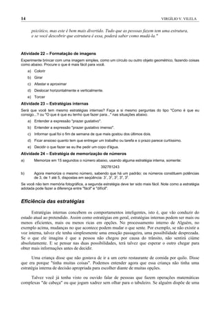 14                                                                                  VIRGÍLIO V. VILELA


       psicótico, mas este é bem mais divertido. Tudo que as pessoas fazem tem uma estrutura,
       e se você descobrir que estrutura é essa, poderá saber como mudá-la."


Atividade 22 – Formatação de imagens
Experimente brincar com uma imagem simples, como um círculo ou outro objeto geométrico, fazendo coisas
como abaixo. Procure o que é mais fácil para você.
     a) Colorir
     b) Girar
     c) Afastar e aproximar
     d) Deslocar horizontalmente e verticalmente.
     e) Torcer
Atividade 23 – Estratégias internas
Será que você tem mesmo estratégias internas? Faça a si mesmo perguntas do tipo "Como é que eu
consigo...? ou "O que é que eu tenho que fazer para..." nas situações abaixo.
     a) Entender a expressão "prazer gustativo".
     b) Entender a expressão "prazer gustativo imenso".
     c) Informar qual foi o fim de semana de que mais gostou dos últimos dois.
     d) Ficar ansioso quanto tem que entregar um trabalho ou tarefa e o prazo parece curtíssimo.
     e) Decidir o que fazer se eu lhe pedir um copo d'água.
Atividade 24 – Estratégia de memorização de números
a)      Memorize em 15 segundos o número abaixo, usando alguma estratégia interna, somente:
                                                392781243
b)      Agora memorize o mesmo número, sabendo que há um padrão: os números constituem potências
        de 3, de 1 até 5, dispostas em seqüência: 31, 32, 33, 34, 35.
Se você não tem memória fotográfica, a segunda estratégia deve ter sido mais fácil. Note como a estratégia
adotada pode fazer a diferença entre "fácil" e "difícil".


Eficiência das estratégias

      Estratégias internas concebem os comportamentos inteligentes, isto é, que vão conduzir do
estado atual ao pretendido. Assim como estratégias em geral, estratégias internas podem ser mais ou
menos eficientes, mais ou menos ricas em opções. No processamento interno de Alguém, no
exemplo acima, mudanças no que acontece podem mudar o que sente. Por exemplo, se não existir a
voz interna, talvez ele tenha simplesmente uma emoção passageira, uma possibilidade desprezada.
Se o que ele imagina é que a pessoa não chegou por causa do trânsito, não sentirá ciúme
absolutamente. E se pensar nas duas possibilidades, terá talvez que esperar o outro chegar para
obter mais informações antes de decidir.

      Uma criança disse que não gostava de ir a um certo restaurante de comida por quilo. Disse
que era porque "tinha muitas coisas". Podemos entender agora que essa criança não tinha uma
estratégia interna de decisão apropriada para escolher diante de muitas opções.

     Talvez você já tenha visto ou ouvido falar de pessoas que fazem operações matemáticas
complexas "de cabeça" ou que jogam xadrez sem olhar para o tabuleiro. Se alguém dispõe de uma
 