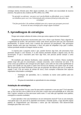 COMO EXPANDIR SUA INTELIGÊNCIA                                                                  15

estratégia interna eficiente para obter algum resultado, ela o obtém sem necessidade de recursos
externos. Nas palavras dos criadores da PNL (Dilts et al.,1980)

     “Se aprender ou enfrentar vem para você com facilidade ou dificuldade, ou se é rápido
      ou trabalhoso para você, isto é determinado pela estrutura formal provida pelas suas
                                           estratégias"

      “Um fato particular é de nenhuma utilidade para nós a menos que possamos processá-
                   lo através de uma estratégia para atingir algum resultado”



5. Aprendizagem de estratégias
     Porque nem sempre sabemos de tantas coisas que somos capazes de fazer internamente?

      Dependemos de processos inconscientes para viver e fazer o que fazemos. Seja a digestão ou
a regeneração de tecidos, não precisamos tomar conta desses processos para que eles funcionem
perfeitamente. O mesmo ocorre com a maioria dos processos de pensamento. Não precisamos
prestar atenção neles para que funcionem, e fazer isto pode até atrapalhar (veja qual é melhor,
soletrar prestando atenção na imagem interna ou não).

      A resposta para a pergunta acima é que, quando fazemos algo bem, não precisamos ficar
prestando atenção a como fazemos. E se não estamos prestando atenção a alguma coisa, ela fica
inconsciente. O que é necessário para fazer algo bem, sem precisar prestar atenção a como
fazemos?

      Há resultados que obtemos facilmente, como caminhar, falar e soletrar. Outros resultados
podem exigir alto grau de concentração e atenção consciente, como memorizar um texto. E há
certas coisas que podemos não conseguir de jeito algum, como subir em uma corda equilibrando no
queixo uma espada em cuja ponta se apóia uma travessa de alumínio com quatro taças de cristal.
Mas há pessoas que fazem facilmente coisas que em princípio são difíceis para nós (o exemplo da
espada é real, é de um torneio de artistas de circo). Esses exemplos evidenciam dois aspectos
importantes relacionados a estratégias:

           -   Estratégias são aprendidas, isto é, instaladas na mente como padrões para uso
               posterior.

           -   Há graus de maturidade no aprendizado de uma estratégia.


Instalação de estratégias

      Você sabe assobiar? Se sim, como faz para emitir exatamente o som que quer? Você aprendeu
que, se fizer um bico com os lábios de um certo jeito e emitir uma certa quantidade de ar, sairá uma
nota. Ligeiras variações no bico provocam outras notas. E você sabe que repetindo esses padrões,
conseguirá os mesmos resultados.

      E para aprender a tirar sons harmônicos em um instrumento musical? Com ou sem instrução,
você aperta aqui e ali, puxa de lá, repetindo movimentos e fazendo ajustes, e logo descobre alguns
padrões de comportamento que funcionam e outros que não funcionam. Está desenvolvendo
estratégias para lidar com o novo.
 