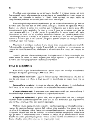 16                                                                             VIRGÍLIO V. VILELA


      Considere agora uma criança que vai aprender a desenhar. O professor mostra a ela como
fazer um quadriculado sobre um desenho a ser copiado, e um quadriculado em branco no qual ela
vai copiar cada quadrado do original. A criança agora aprendeu um outro padrão de
comportamento, para obter um resultado, uma cópia fiel de uma imagem.

      Uma estratégia é um padrão de comportamento que em si constitui uma unidade que pode ser
executada como um todo. Em um certo sentido, estratégia é sinônimo de capacidade. Quando
dizemos que alguém é capaz, isto significa que reconhecemos que a pessoa pode obter
sistematicamente certos resultados. Ou seja, a pessoa é capaz de reproduzir uma série de
comportamentos objetivos. E se ela é capaz de reproduzi-los, de alguma maneira eles estão
instalados na sua mente e na sua neurologia, tornando-se disponível para quando a pessoa quiser.
Uma estratégia instalada é análoga a um programa no disco rígido, que deve ser carregado na
memória e executado para fazer o que faz. Uma pessoa pode ter centenas de estratégias internas
instaladas, à espera para execução.

      O conjunto de estratégias instaladas de uma pessoa forma a sua capacidade como um todo.
Podemos também contextualizar o conceito de capacidade: um jornalista, por exemplo, possui um
conjunto de estratégias específicas, relacionadas às atividades que deve exercer para cumprir seu
papel.

     Aprender, portanto, é instalar novos padrões de comportamento na forma de estratégias, que
depois podem ser usados de forma integrada para atingir objetivos. A agilidade com que é
executada uma estratégia pode variar, e é chamada competência.


Graus de competência

      Com relação ao grau de eficiência com que a pessoa executa uma estratégia ou conjunto de
estratégias, distinguimos quatro estágios [O´Connor, 1996]:

     Incompetência inconsciente – A pessoa não sabe de algo, e não sabe que não sabe. Este é o
caso de uma criança com relação a dirigir automóveis, possibilidade que sequer passa pela sua
mente.

       Incompetência consciente - A pessoa não sabe, mas sabe que não sabe. A possibilidade de
dirigir existe em sua mente, mas a pessoa não tem nenhuma habilidade desenvolvida.

     Competência consciente: A pessoa sabe e precisa estar concentrada para obter resultados. A
pessoa sabe dirigir, mas fazê-lo com competência exige atenção constante.

      Competência inconsciente: A pessoa sabe, mas não precisa saber que sabe, e consegue
resultados mesmo quando faz alguma outra coisa. Este é o caso do motorista que, enquanto troca
uma marcha, conversa, escuta o rádio e admira a paisagem.

      O último estágio, a competência inconsciente, é aquele em que se pode utilizar plenamente os
recursos do organismo humano: torna-se fácil e rápido obter resultados. Uma pessoa com uma
estratégia de decisão nesse estágio é capaz de tomar decisões importantes e complexas em frações
de segundo. Alguém com uma boa estratégia de memorização nesse estágio pode lembrar-se de
algo que apenas (e aparentemente) olhou. E também é o estágio em que podemos usufruir melhor
de certas atividades: apreciar a paisagem e o vento ao andar de bicicleta, concentrar-nos nos sabores
de uma refeição e tantas outras coisas que nos proporcionam prazer.
 