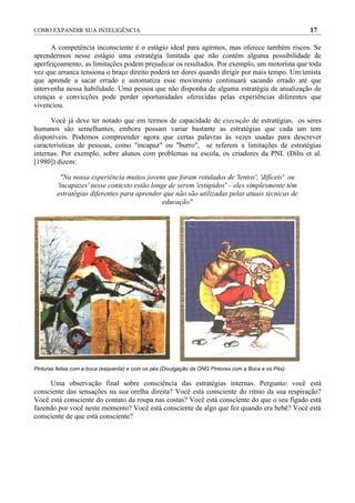 COMO EXPANDIR SUA INTELIGÊNCIA                                                                        17

      A competência inconsciente é o estágio ideal para agirmos, mas oferece também riscos. Se
aprendermos nesse estágio uma estratégia limitada que não contém alguma possibilidade de
aperfeiçoamento, as limitações podem prejudicar os resultados. Por exemplo, um motorista que toda
vez que arranca tensiona o braço direito poderá ter dores quando dirigir por mais tempo. Um tenista
que aprende a sacar errado e automatiza esse movimento continuará sacando errado até que
intervenha nessa habilidade. Uma pessoa que não disponha de alguma estratégia de atualização de
crenças e convicções pode perder oportunidades oferecidas pelas experiências diferentes que
vivenciou.

      Você já deve ter notado que em termos de capacidade de execução de estratégias, os seres
humanos são semelhantes, embora possam variar bastante as estratégias que cada um tem
disponíveis. Podemos compreender agora que certas palavras às vezes usadas para descrever
características de pessoas, como "incapaz" ou "burro", se referem a limitações de estratégias
internas. Por exemplo, sobre alunos com problemas na escola, os criadores da PNL (Dilts et al.
[1980]) dizem:

          "Na nossa experiência muitos jovens que foram rotulados de 'lentos', 'difíceis' ou
         'incapazes' nesse contexto estão longe de serem 'estúpidos' – eles simplesmente têm
         estratégias diferentes para aprender que não são utilizadas pelas atuais técnicas de
                                              educação"




Pinturas feitas com a boca (esquerda) e com os pés (Divulgação da ONG Pintores com a Boca e os Pés)

     Uma observação final sobre consciência das estratégias internas. Pergunto: você está
consciente das sensações na sua orelha direita? Você está consciente do ritmo da sua respiração?
Você está consciente do contato da roupa nas costas? Você está consciente do que o seu fígado está
fazendo por você neste momento? Você está consciente de algo que fez quando era bebê? Você está
consciente de que está consciente?
 