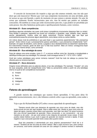 18                                                                                  VIRGÍLIO V. VILELA


      O conceito de inconsciente diz respeito a algo que não estamos notando, mas isto não quer
dizer que está inacessível. Mesmo que você seja competente inconsciente em uma atividade, pode
ter acesso ao que está fazendo, a partir do momento em que comece a prestar atenção. Ou seja, há
coisas que realmente ficarão inconscientes para nós, mas há muitas que podem ser tornadas
conscientes. Há também as coisas que estão inconscientes para nós, e que podem ser percebidas por
outra pessoa. Isto abre fantásticas portas para o aperfeiçoamento humano, como veremos.
Atividade 25 – Suas competências
Identifique algumas atividades nas quais você possui competência inconsciente (despreze falar ou andar).
Para facilitar a pesquisa, segmente sua busca em contextos e situações: casa, trabalho, lazer, esporte,
escrita, planejamento, música, artes em geral, automóvel. Procure também algo que faça que
eventualmente possa lhe provocar algum desconforto, como talvez ciúme ou certos hábitos.
Um indício desse nível de proficiência é que para fazer o que queremos aparentemente "não precisamos
pensar". Outro indício é que o processamento parece automático, o que precisamos simplesmente "vem".
Exemplo: em jogos de tabuleiro, como damas, a jogada e seus desdobramentos se desenham rapidamente.
Em instrumentos musicais, gosto de dizer que "a mão toca sozinha". Mais um indício: conseguimos fazer
outra coisa ao mesmo tempo, como conversar.
Atividade 26 – Sua estratégia de soma
Faça de cabeça uma soma simples, como 2 + 7, e procure verificar como faz. Aumente a complexidade e
identifique limites para sua estratégia. Por exemplo, você consegue somar 37 + 15? E 1274 + 3255?
Você tem outras estratégias para somar números maiores? Você faz tudo de cabeça ou precisa ficar
olhando para os números escritos?
Atividade 27 – Novo dicionário
Imagine novas definições para as palavras abaixo, à luz das estratégias. Por exemplo, "intuição", em uma
de suas acepções, pode ser ressignificada como "idéia ou pensamento obtido a partir de uma estratégia
interna na qual se tem competência inconsciente".
     a) Incapaz
     b) Burro
     c) Indeciso
     d) Inteligente
     e) Louco


Fatores da aprendizagem

       A grande maioria das estratégias que usamos foram aprendidas. E boa parte delas foi
aprendida inconscientemente, isto é, não tínhamos controle sobre o que era aprendido, como andar e
falar.

       Veja o que diz Richard Bandler [87] sobre a nossa capacidade de aprendizagem:

              "Sempre escuto dizer que deixamos de aprender aos cinco anos de idade, mas não
       tenho provas de que isto seja verdade. Pare e reflita sobre isto. Desde os seus cinco anos de
       idade até agora, quantas coisas fúteis você aprendeu, sem falar nas úteis? Os seres humanos
       têm uma incrível capacidade de aprender. Estou convencido, e vou convencê-lo – de uma
       maneira ou de outra – de que você ainda é uma máquina de aprender novas coisas. O lado
       positivo desta história é que você é capaz de aprender de maneira incrível e rápida. O lado
       negativo é que você pode aprender tanto coisas úteis quanto inúteis.

            Qual dos presentes é atormentado por seus próprios pensamentos? Você diz a si
       mesmo: 'Gostaria de tirar tal coisa da minha cabeça'. Mas o mais incrível é que, para começo
       de conversa, você tenha colocado tal coisa em sua cabeça! O cérebro humano é realmente
 
