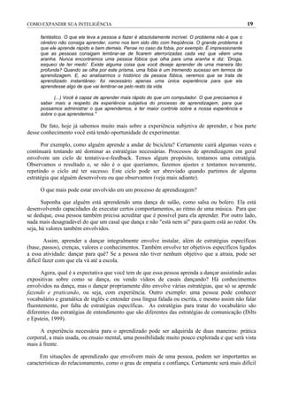 COMO EXPANDIR SUA INTELIGÊNCIA                                                                      19

     fantástico. O que ele leva a pessoa a fazer é absolutamente incrível. O problema não é que o
     cérebro não consiga aprender, como nos tem sido dito com freqüência. O grande problema é
     que ele aprende rápido e bem demais. Pense no caso da fobia, por exemplo. É impressionante
     que as pessoas consigam lembrar-se de ficarem aterrorizadas cada vez que vêem uma
     aranha. Nunca encontramos uma pessoa fóbica que olha para uma aranha e diz: 'Droga,
     esqueci de ter medo'. Existe alguma coisa que você deseje aprender de uma maneira tão
     profunda? Quando se olha por este prisma, uma fobia é um tremendo sucesso em termos de
     aprendizagem. E, ao analisarmos o histórico da pessoa fóbica, veremos que se trata de
     aprendizado instantâneo: foi necessário apenas uma única experiência para que ela
     aprendesse algo de que vai lembrar-se pelo resto da vida.

           (...) Você é capaz de aprender mais rápido do que um computador. O que precisamos é
     saber mais a respeito da experiência subjetiva do processo de aprendizagem, para que
     possamos administrar o que aprendemos, e ter maior controle sobre a nossa experiência e
     sobre o que aprendemos."

      De fato, hoje já sabemos muito mais sobre a experiência subjetiva de aprender, e boa parte
desse conhecimento você está tendo oportunidade de experimentar.

      Por exemplo, como alguém aprende a andar de bicicleta? Certamente cairá algumas vezes e
continuará tentando até dominar as estratégias necessárias. Processos de aprendizagem em geral
envolvem um ciclo de tentativa-e-feedback. Temos algum propósito, tentamos uma estratégia.
Observamos o resultado e, se não é o que queríamos, fazemos ajustes e tentamos novamente,
repetindo o ciclo até ter sucesso. Este ciclo pode ser abreviado quando partimos de alguma
estratégia que alguém desenvolveu ou que observamos (veja mais adiante).

     O que mais pode estar envolvido em um processo de aprendizagem?

       Suponha que alguém está aprendendo uma dança de salão, como salsa ou bolero. Ela está
desenvolvendo capacidades de executar certos comportamentos, ao ritmo de uma música. Para que
se dedique, essa pessoa também precisa acreditar que é possível para ela aprender. Por outro lado,
nada mais desagradável do que um casal que dança e não "está nem aí" para quem está ao redor. Ou
seja, há valores também envolvidos.

         Assim, aprender a dançar integralmente envolve instalar, além de estratégias específicas
(base, passos), crenças, valores e conhecimentos. Também envolve ter objetivos específicos ligados
a essa atividade: dançar para quê? Se a pessoa não tiver nenhum objetivo que a atraia, pode ser
difícil fazer com que ela vá até a escola.

      Agora, qual é a expectativa que você tem de que essa pessoa aprenda a dançar assistindo aulas
expositivas sobre como se dança, ou vendo vídeos de casais dançando? Há conhecimentos
envolvidos na dança, mas o dançar propriamente dito envolve várias estratégias, que só se aprende
fazendo e praticando, ou seja, com experiência. Outro exemplo: uma pessoa pode conhecer
vocabulário e gramática de inglês e entender essa língua falada ou escrita, e mesmo assim não falar
fluentemente, por falta de estratégias específicas. As estratégias para tratar do vocabulário são
diferentes das estratégias de entendimento que são diferentes das estratégias de comunicação (Dilts
e Epstein, 1999).

      A experiência necessária para o aprendizado pode ser adquirida de duas maneiras: prática
corporal, a mais usada, ou ensaio mental, uma possibilidade muito pouco explorada e que será vista
mais à frente.

      Em situações de aprendizado que envolvem mais de uma pessoa, podem ser importantes as
características do relacionamento, como o grau de empatia e confiança. Certamente será mais difícil
 