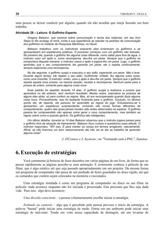 20                                                                                 VIRGÍLIO V. VILELA


uma pessoa se deixar conduzir por alguém, quando ela não acredita que esteja fazendo um bom
trabalho.
Atividade 28 – Leitura: O Golfinho Esperto
        Gregory Bateson, que escreve sobre comunicação e teoria dos sistemas, em seu livro
     Steps to the ecology of mind, conta a sua experiência ao estudar os padrões de comunicação
     dos golfinhos no Instituto de Pesquisas Marítimas, no Havaí.
         Bateson trabalhou com os instrutores enquanto eles ensinavam os golfinhos a se
     apresentarem em espetáculos públicos. O processo começou com um golfinho não treinado.
     No primeiro dia, quando o golfinho fez alguma coisa diferente, como saltar para fora da água, o
     instrutor usou um apito e, como recompensa, deu-lhe um peixe. Sempre que o golfinho se
     comportava daquela maneira, o instrutor usava o apito e jogava-lhe um peixe. Logo, o golfinho
     aprendeu que o seu comportamento lhe garantia um peixe; ele o repetia continuamente,
     sempre esperando uma recompensa.
        No dia seguinte, o golfinho surgiu e executou o seu salto, esperando um peixe. Não o teve.
     Durante algum tempo, ele repetiu o seu salto, inutilmente. Irritado, fez alguma outra coisa,
     como uma viravolta. O instrutor, então, usou o apito e deu-lhe um peixe. Sempre que o golfinho
     repetia aquela nova proeza, na mesma sessão, recebia a recompensa. Nenhum peixe para a
     proeza de ontem, somente para alguma coisa nova.
        Esse padrão foi repetido durante 14 dias. O golfinho surgia e realizava a proeza que
     aprendera no dia anterior, sem nenhum resultado. Muitas vezes, executava as proezas de
     alguns dias atrás, só para conferir as regras. Mas, só era recompensado quando fazia alguma
     coisa nova. Provavelmente, isso foi bastante frustrante para o golfinho. Contudo, no décimo
     quinto dia, de repente, ele pareceu ter aprendido as regras do jogo. Entusiasmou-se e
     apresentou um espetáculo surpreendente, incluindo oito novas formas diferentes de
     comportamento, quatro das quais jamais haviam sido antes observadas na espécie. O golfinho
     parecia ter compreendido não apenas como gerar o novo comportamento, mas também as
     regras sobre como e quando gerá-lo. Os golfinhos são inteligentes.
         Um último detalhe: durante os 14 dias Bateson observou que o instrutor jogava peixes para
     o golfinho fora da situação de treinamento. Bateson ficou curioso e questionou essa atitude. O
     instrutor respondeu: "Ah! isso. É para manter as coisas em termos amigáveis, naturalmente.
     Afinal, se não tivermos um bom relacionamento ele não vai se dar ao trabalho de aprender
     alguma coisa".

                                    J. O'Connor e J. Seymour, em "Treinando com a PNL", Summus.



6. Execução de estratégias
      Você certamente já brincou de fazer desenhos em várias páginas de um livro, de forma que ao
passar rapidamente as páginas percebe-se uma animação. E certamente conhece a película de um
filme, que é algo estático até que seja passado apropriadamente em um projetor. Da mesma forma
um programa de computador não passa de um punhado de bytes guardados no disco rígido, até que
os comandos que contém sejam colocados na memória e executados.

      Uma estratégia instalada é como um programa de computador no disco ou um filme na
película: nada acontece enquanto não for iniciada e processada. Elas precisam que lhes seja dada
vida. Para isso, algo deve acontecer:

     Uma decisão consciente – a pessoa voluntariamente escolhe iniciar a estratégia.

      Estímulo ou contexto – algo que é percebido pela pessoa provoca o início da estratégia. A
palavra “barata” pode iniciar uma estratégia de medo. Entrar em um ambiente pode iniciar uma
estratégia de mal-estar. Tendo em vista nossa capacidade de distinguir, até um levantar de
 