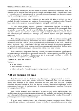 COMO EXPANDIR SUA INTELIGÊNCIA                                                                   21

sobrancelhas pode iniciar algum processo interno. O estímulo também pode ser interno, como uma
imagem, som ou sensação. Essa ligação de um estímulo com uma estratégia é chamada ancoragem,
e o estímulo, âncora. A ancoragem pode ser provocada intencionalmente e é uma das maneiras de se
intervir em estratégias e mudar comportamentos.

      Um ponto de decisão – Toda estratégia tem pelo menos um ponto de decisão, em que o
resultado desejado é comparado com o atual; se forem congruentes, a estratégia termina. Mas pode
haver outros pontos de decisão em uma estratégia; nos quais pode ser iniciada outra.

      Às vezes ocorre um laço, no qual a estratégia é continuamente reiniciada e a condição de
saída nunca é atingida. Você talvez já tenha ficado por um dia inteiro envolvido com uma atividade,
no trabalho ou na escola, e depois teve dificuldades de se desligar do problema. Ou seja, as
estratégias internas que você usou continuavam em processamento. Neste caso pode ser preciso
uma intervenção para interromper a estratégia (veja adiante algumas idéias para interromper
estratégias).

      Uma estratégia sem pontos de decisão intermediários, acionada por estímulos externos, pode
dar a impressão de causa e efeito. Por exemplo, uma pessoa que tem fobia de barata e toda vez que
vê qualquer barata tem a reação fóbica. Isto somente em parte é verdade, já que não é a barata que
causa o problema, e sim a estratégia que é iniciada diante do estímulo. Se houver uma avaliação de
perigo real, por exemplo, como parte da estratégia e antes da reação, esta poderia dar lugar a um
comportamento indiferente ou algum outro de ordem prática, como matar a barata.

      Uma característica interessante é que um estímulo externo que dispara uma estratégia pode
em alguns casos ser substituído por um estímulo interno. Por exemplo, a pessoa com fobia de barata
pode ter a reação ao imaginar a barata, desde que a representação satisfaça os critérios de
“realismo” da pessoa (Dilts et al., 1980, pág. 119).
Atividade 29 – Você tem âncoras?
Você tem:
   a) A "sua" música?
   b) Uma música que lhe empolgue?
   c) Algum ruído que lhe chateie (como alguém mastigando ou limpando os dentes com a língua)?



7. O ser humano em ação
      Suponha que você está martelando um prego. Seu objetivo é o prego enterrado na madeira, a
situação atual é você com o prego em uma das mãos e o martelo na outra. Você tem um roteiro
interno, uma estratégia de dar algumas marteladas com uma certa força. Você dá a primeira
martelada, observa o resultado: o prego mal penetrou a ponta. Com essa informação você verifica
que a madeira é mais dura do que imaginara, e dá outra martelada, desta vez mais forte. O prego, ao
invés de penetrar, se dobra.

      Esse exemplo demonstra o que pode ocorrer no dia a dia: nem sempre podemos prever com
precisão quais são os comportamentos que conduzirão aos resultados que desejamos. Isso ocorre
com coisas e principalmente com pessoas, com sua capacidade de escolher e mudar. O inesperado é
portanto algo que se pode esperar que aconteça!

     E se nem sempre podemos prever o que vai acontecer, para que consigamos nossos objetivos
é necessário que estejamos continuamente obtendo os feedbacks dos resultados das nossas ações
 