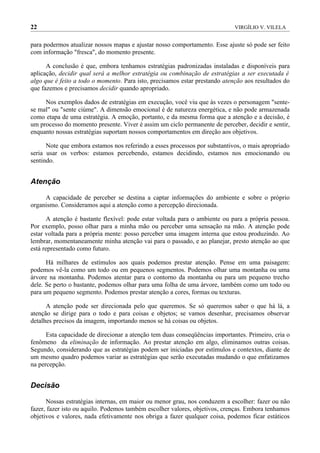 22                                                                           VIRGÍLIO V. VILELA


para podermos atualizar nossos mapas e ajustar nosso comportamento. Esse ajuste só pode ser feito
com informação "fresca", do momento presente.

      A conclusão é que, embora tenhamos estratégias padronizadas instaladas e disponíveis para
aplicação, decidir qual será a melhor estratégia ou combinação de estratégias a ser executada é
algo que é feito a todo o momento. Para isto, precisamos estar prestando atenção aos resultados do
que fazemos e precisamos decidir quando apropriado.

     Nos exemplos dados de estratégias em execução, você viu que às vezes o personagem "sente-
se mal" ou "sente ciúme". A dimensão emocional é de natureza energética, e não pode armazenada
como etapa de uma estratégia. A emoção, portanto, e da mesma forma que a atenção e a decisão, é
um processo do momento presente. Viver é assim um ciclo permanente de perceber, decidir e sentir,
enquanto nossas estratégias suportam nossos comportamentos em direção aos objetivos.

      Note que embora estamos nos referindo a esses processos por substantivos, o mais apropriado
seria usar os verbos: estamos percebendo, estamos decidindo, estamos nos emocionando ou
sentindo.


Atenção

     A capacidade de perceber se destina a captar informações do ambiente e sobre o próprio
organismo. Consideramos aqui a atenção como a percepção direcionada.

       A atenção é bastante flexível: pode estar voltada para o ambiente ou para a própria pessoa.
Por exemplo, posso olhar para a minha mão ou perceber uma sensação na mão. A atenção pode
estar voltada para a própria mente: posso perceber uma imagem interna que estou produzindo. Ao
lembrar, momentaneamente minha atenção vai para o passado, e ao planejar, presto atenção ao que
está representado como futuro.

      Há milhares de estímulos aos quais podemos prestar atenção. Pense em uma paisagem:
podemos vê-la como um todo ou em pequenos segmentos. Podemos olhar uma montanha ou uma
árvore na montanha. Podemos atentar para o contorno da montanha ou para um pequeno trecho
dele. Se perto o bastante, podemos olhar para uma folha de uma árvore, também como um todo ou
para um pequeno segmento. Podemos prestar atenção a cores, formas ou texturas.

      A atenção pode ser direcionada pelo que queremos. Se só queremos saber o que há lá, a
atenção se dirige para o todo e para coisas e objetos; se vamos desenhar, precisamos observar
detalhes precisos da imagem, importando menos se há coisas ou objetos.

      Esta capacidade de direcionar a atenção tem duas conseqüências importantes. Primeiro, cria o
fenômeno da eliminação de informação. Ao prestar atenção em algo, eliminamos outras coisas.
Segundo, considerando que as estratégias podem ser iniciadas por estímulos e contextos, diante de
um mesmo quadro podemos variar as estratégias que serão executadas mudando o que enfatizamos
na percepção.


Decisão

      Nossas estratégias internas, em maior ou menor grau, nos conduzem a escolher: fazer ou não
fazer, fazer isto ou aquilo. Podemos também escolher valores, objetivos, crenças. Embora tenhamos
objetivos e valores, nada efetivamente nos obriga a fazer qualquer coisa, podemos ficar estáticos
 
