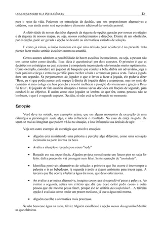 COMO EXPANDIR SUA INTELIGÊNCIA                                                                  23

para o resto da vida. Podemos ter estratégias de decisão, que nos proporcionam alternativas e
critérios, mas ainda assim será necessário o elemento adicional da vontade pessoal.

      A efetividade de nossas decisões depende da riqueza de opções geradas por nossas estratégias
e da riqueza de nossos mapas, ou seja, nossos conhecimentos e direções. Diante de um obstáculo,
por exemplo, pode ser gerada a opção de desistir ou alternativas variadas de solução.

     E como já vimos, o único momento em que uma decisão pode acontecer é no presente. Não
parece fazer muito sentido escolher ontem ou amanhã.

       Certos autores admitem a possibilidade de haver escolhas inconscientes, ou seja, a pessoa não
tem como saber como decidiu. Essa idéia é questionável por dois aspectos. O primeiro é que as
decisões em estratégias na qual é pessoa é competente inconsciente são tomadas muito rapidamente.
Como exemplo, considere um jogador de basquete que conduz a bola, dribla um adversário, joga a
bola para um colega e entra no garrafão para receber a bola e arremessar para a cesta. Toda a jogada
dura um segundo. Se perguntarmos ao jogador o que o levou a fazer a jogada, ele poderia dizer
“Bem, eu vi que podia passar pelo espaço à direita do jogador deles e arremessar, mas no meio do
caminho vi meu colega em boa posição e resolvi melhorar a posição do arremesso e graças a Deus
fui feliz”. O jogador de fato avaliou situações e tomou várias decisões em frações de segundo, para
conduzi-lo ao objetivo. E assim como esse jogador se lembra do que fez, outras pessoas não se
lembram, o que é o segundo aspecto. Decidiu, só não está se lembrando no momento.


Emoção

      Você deve ter notado, nos exemplos acima, que em alguns momentos da execução de uma
estratégia o personagem sente algo, e isto influencia o resultado. No caso da calça rasgada, ele
sente-se mal ao imaginar que podem vê-lo na situação, e isto influencia sua decisão de agir.

     Veja um outro exemplo de estratégia que envolve emoções:

         •   Alguém está ministrando uma palestra e percebe algo diferente, como uma sensação
             incômoda na parte interna da boca.

         •   Avalia a situação e reconhece-a como "sede"

         •   Baseado em sua experiência, Alguém projeta mentalmente um futuro pior se nada for
             feito: dali a pouco não vai conseguir nem falar. Sente sensação de “ansiedade”.

         •   Identifica possíveis alternativas de solução: a primeira que lhe ocorre é interromper a
             palestra e ir ao bebedouro. A segunda é pedir a algum assistente para trazer água. A
             terceira que lhe ocorre é beber a água da mesa, que deve estar morna.

         •   Ao avaliar a primeira alternativa, imagina como será desagradável parar a palestra. Ao
             avaliar a segunda, aplica um critério que diz que deve evitar pedir coisas a outra
             pessoa que ele mesmo possa fazer, porque ele se sentiria desconfortável. . A terceira
             opção é avaliada como tendo um prazer mediano, já que a água está morna.

         •   Alguém escolhe a alternativa mais prazerosa.

      Se não houvesse água na mesa, talvez Alguém escolhesse a opção menos desagradável dentre
as que elaborou.
 