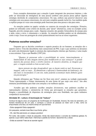24                                                                                 VIRGÍLIO V. VILELA


      Esses exemplos demonstram que a emoção é parte integrante dos processos internos, e não
pode ser dissociada da inteligência de uma pessoa (embora uma pessoa possa aplicar alguma
estratégia destituída de componentes emocionais). Ou seja, embora seja possível descrever uma
estratégia sem seus passos emocionais, ela será mais completa quando incluí-los. Isso também ajuda
a explicar porque às vezes uma estratégia pode funcionar para uma pessoa e não para outra.

     As emoções podem ter papéis variados no contexto da execução das estratégias. Primeiro,
podem ser utilizadas como critério de decisão, para "pesar" alternativas, como no exemplo acima.
Segundo, provêm energia para a ação. Algumas emoções são grandes fornecedoras de energia para
a ação, como a raiva, o entusiasmo e a paixão. As emoções também podem ser de afastamento,
como o nojo. Essas nos protegem de coisas potencialmente nocivas ao nosso organismo.


Podemos escolher emoções?

      Enquanto que as decisões constituem o aspecto proativo do ser humano, as emoções são o
aspecto reativo. Uma das descobertas mais sensacionais da PNL é que o que sentimos ou deixamos
de sentir está diretamente ligado à estrutura das representações internas que fazemos, é uma reação
a essa estrutura. Veja o que Bandler [1987] diz:

            "Quantos já pensaram sobre a possibilidade de variar, intencionalmente, a
      luminosidade de uma imagem interna para modificarem as suas sensações? A grande
      maioria das pessoas deixa o cérebro mostrar, de maneira aleatória, as imagens que
      quer, e reagem sentindo-se bem ou mal a elas.

           Agora pensem em algo desagradável, que os façam sentir-se mal. Escureçam a
      imagem, cada vez mais... Se diminuírem o suficiente a luminosidade da lembrança, ela
      não mais os incomodará. E com isto, todos poderão economizar muito dinheiro gasto
      em psicoterapia."

     Quando afirmamos que "Fulano me fez ficar com raiva", estamos na verdade expressando
"Estou representando o Fulano internamente de uma forma tal que reajo com raiva". Isto abre
inúmeras possibilidades para lidar com emoções e ter melhores opções.

      Acredito que não podemos escolher emoções diretamente, mas podemos escolher as
representações internas e estruturá-las de forma que provoquem as emoções que quisermos.
Imagine a possibilidade de dispormos de estratégias para essa finalidade, nas quais tenhamos
competência inconsciente!
Atividade 30 – Leitura: A iluminação do "maluco"
Conduzi há alguns anos um programa de Confirmação em Scottsdale, Arizona. No meio do seminário, um
homem levantou-se de um pulo, e começou a cutucar as pessoas ao redor com a mão, como se
empunhasse uma faca, ao mesmo tempo em que berrava:
- Estou apagando! Estou apagando!
Um psiquiatra, sentado duas filas à sua frente, gritou:
- Oh, não! Ele está tendo um colapso psicótico!
Por sorte, não aceitei o rótulo do psiquiatra. Ainda não desenvolvera o conceito de metáforas globais; fiz
apenas o que melhor sabia fazer. Interrompi o padrão do homem. Aproximei-me, e disse:
- Então se acenda! Trate de se acender agora!
 