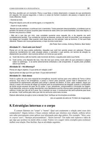 COMO EXPANDIR SUA INTELIGÊNCIA                                                                       25

Ele ficou aturdido por um momento. Parou o que fazia, e todos observaram, à espera do que aconteceria
em seguida. Em poucos segundos, o rosto e o corpo do homem mudaram, ele passou a respirar de um
modo diferente. Insisti:
- Acenda-se todo.
Perguntei depois como ele se sentia agora, e a resposta foi:
- Assim é muito melhor.
 Mandei que ele sentasse, e continuei com o seminário. Todos pareciam desconcertados, e confesso que eu
também me sentia um pouco surpreso pela manobra ter dado certo com tanta facilidade. Dois dias depois, o
homem me procurou e disse:
- Não sei o que deu em mim, mas completei quarenta anos naquele dia, e de repente me senti
completamente perdido. Tive vontade de cutucar as pessoas, porque me senti na escuridão, que ameaçava
me apagar por completo. Mas quando você disse para eu me acender, tudo se iluminou. E me senti todo
diferente. Passei a ter novos pensamentos, e hoje me sinto muito bem.
                                                     (De Poder Sem Limites, Anthony Robbins, Best Seller)
Atividade 31 – Você está com fome?
Pense em um de seus pratos preferidos, daqueles que você tem grande prazer em saborear. Procure
colocar-se mentalmente em cada situação abaixo, e perceber o que sentiria, em termos de atração ou
afastamento (se preferir, não é preciso atribuir um nome ao que sentir).
a) Você não tomou café da manhã, está morrendo de fome, e aquele prato está à sua frente.
b) Você comeu uma feijoada tão boa, mas tão boa que comeu muito além do que precisava e julgava
   caber no estômago, e se sente extremamente enfastiado e até arrependido. E aquele prato predileto
   esta à sua frente.
Atividade 32 – Há diferença?
Pense em algum objetivo. O que sente em relação a ele?
Agora pense em algo que tem que fazer. O que está sentindo?
Atividade 33 – Saia dessa
Você é o piloto de uma nave espacial de emergência, levando vacinas para uma colônia da Terra a vários
anos-luz. Sua nave é de emergência, e possui o menor peso possível, quase nada é desprezível, e o
combustível foi estritamente calculado para atingir o planeta de destino. A nave, após acelerar, segue por
inércia, e está a 45 minutos de religar os motores para os procedimentos de chegada, quando o computador
de bordo acusa excesso de peso de 53 quilos, o que, persistindo, comprometerá a conclusão da viagem.
Você desconfia, procura e acaba descobrindo uma clandestina que lhe informa estar querendo encontrar na
colônia o irmão que não vê há 5 anos. Se a mantiver na nave, o combustível não será suficiente para levar
as vacinas. Você verifica pelo rádio que não há nenhuma outra nave na área.
Elabore alternativas de ação e tome a decisão final. Verifique se há emoções envolvidas.
                                                      (de um episódio da série de TV Além da Imaginação).



8. Estratégias internas e o corpo
      É comum falarmos em "corpo" e "mente". Qual será exatamente a relação entre esses dois
componentes? Alguns termos e frases comuns indicam que intuímos essa relação, embora talvez
sem saber precisamente como aplicar essa informação para algo prático. Por exemplo: "Mens sana
in corpore sano", "doenças psicossomáticas", "úlcera nervosa". Em todas está expressa a idéia de
que algo que acontece na mente afeta o corpo. Vamos ver a seguir vários exemplos para esclarecer
melhor essa relação. Para facilitar, faça as atividades seguintes.
 