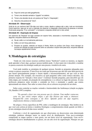 28                                                                                VIRGÍLIO V. VILELA


     b) Faça de conta que está gargalhando.
     c) Tomar uma decisão sentado e "jogado" na cadeira;
     d) Tomar uma decisão de pé, em postura de "força" e "disposição”;
     e) Assuma uma postura de "raiva".
Atividade 39 – Observação
Você já viu um cachorro latir? Ele late com todo o corpo, desde a cabeça até o rabo, tudo se movimenta.
Como exercício, saia por aí com a intenção de observar a integração corpo/mente de pessoas e animais.
Você pode perguntar: “E aí, animado?”, e comparar a resposta verbal com a não verbal.
Atividade 40 – Expiração de limpeza
Um exercício de "limpeza" do Ioga consiste em expirar forte, associado a movimentos corporais. Faça o
seguinte, enquanto observa as diferenças:
     a) De pé, solte o ar normalmente pela boca;
     b) Solte o ar com força pela boca;
     c) Encaixe os quadris, estenda os braços à frente, feche os punhos com força, mova devagar os
        punhos em direção ao peito enquanto abre os cotovelos e expire forte pela boca, enquanto estende
        os braços rapidamente à frente.



9. Modelagem de estratégias
      Tendo em vista nossos recursos cerebrais (nosso "hardware") serem os mesmos, se alguém
pode aprender a fazer algo, qualquer pessoa também pode. A chave para isto é descobrir e modelar
os passos essenciais da estratégia usada por uma pessoa e instalá-la em outra.

      Você pode modelar as estratégias de qualquer pessoa, fazendo as perguntas adequadas para
extrair os passos essenciais. É bom levar em conta que há pessoas que não têm uma idéia precisa do
que fazem (principalmente porque o fazem rápida e insconscientemente), até que você as faça
prestar atenção. Por exemplo, um executivo ao qual perguntei sobre como tomava decisões, sua
primeira resposta foi "intuição e bom senso". Continuei fazendo perguntas, para descobrir que ele
tinha etapas, por exemplo, de projeção de conseqüências e se colocar no lugar das pessoas. Já uma
professora preparava aulas revendo o conteúdo no livro e montando o quadro que estaria
apresentando aos alunos. Para saber se estava bom, ela se colocava na posição de um aluno.

      Sobre como controlar as reações variando a luminosidade das lembranças (citação na página
24), Bandler (1987) completa:

             "Eu aprendi a fazer isto com pessoas que já o faziam. Uma mulher contou-me,
       certa vez, que estava sempre alegre e que não deixava que nada a chateasse.
       Perguntei-lhe como conseguia e ela disse: 'Quando penso em algo negativo,
       simplesmente diminuo a luminosidade'".

      Há artigos e livros específicos de PNL sobre a modelagem de estratégias. Mas lembre-se de
que você com certeza já imitou e modelou fisiologias e comportamentos desde quando era bebê, e
já tem estratégias desenvolvidas nesse sentido!

      Conforme o nível de segmentação em que observamos ou descrevemos uma determinada
estratégia, podemos abranger maior ou menor nível de detalhamento. Uma macro-estratégia
compreende as etapas maiores e mais gerais, em um baixo nível de segmentação. Uma micro-
estratégia descreve detalhadamente os passos, em um alto nível de segmentação. Planejar em que
 