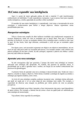 30                                                                             VIRGÍLIO V. VILELA



10.Como expandir sua inteligência
     Aqui é o ponto de maior aplicação prática de todo o material. É onde transformamos
conhecimento em habilidade. É onde respondemos à pergunta: o que eu posso fazer para expandir
minha inteligência, a minha capacidade de escolher e obter resultados?

      O caminho de uma maior inteligência é o aprendizado, visto como a incorporação de novas
estratégias e conhecimentos para definir e atingir objetivos. Abaixo registramos várias
possibilidades para isso.


Reorganizar estratégias

      Talvez a forma mais simples de obter melhores resultados seja simplesmente reorganizar os
recursos disponíveis, tendo em vista os resultados que se deseja obter. Para isto, é suficiente
perceber os feedbacks, ou seja, os resultados obtidos com a estratégia atual e verificar se são o que
se quer. Se não forem, fazer algo diferente, continuando o ciclo até que os resultados sejam
atingidos.

      Em alguns casos, será necessário segmentar um objetivo em objetivos intermediários, até um
nível em que cada passo pode ser executado pela pessoa. Um exemplo simples: tente soletrar uma
palavra qualquer de trás para a frente. Se não conseguir, segmente a palavra em sílabas e soletre
para trás cada sílaba em separado.


Aprender uma nova estratégia

      Se não conseguimos algo que queremos, é porque não temos uma estratégia ou estamos
aplicando uma estratégia não apropriada. Na verdade, não paramos de aprender nunca. A
possibilidade que se abre é aprender mais e melhor, em função de um melhor conhecimento dos
processos de aprendizagem.

      A primeira forma de aprender uma nova estratégia é desenvolvendo uma. Tendo em vista o
objetivo, concebe-se etapas e objetivos. Outra forma é modelar a estratégia de alguém ou instalar a
estratégia que alguém modelou, como vimos.

     Ao invés de uma estratégia completa, podemos incorporar uma estratégia interna adicional,
que pode ser usada por si só ou como etapa de uma estratégia mais ampla. Por exemplo, a
capacidade de observar uma situação ou problema por vários pontos de vista ou posições
perceptivas.

     Outra possibilidade nessa linha é aprender a fazer internamente algo para o qual dependemos
de apoio externo. Por exemplo, a famosa lista de coisas a fazer em papel pode ser substituída por
uma estratégia de memorização.

     Veja adiante várias sugestões de estratégias.
 