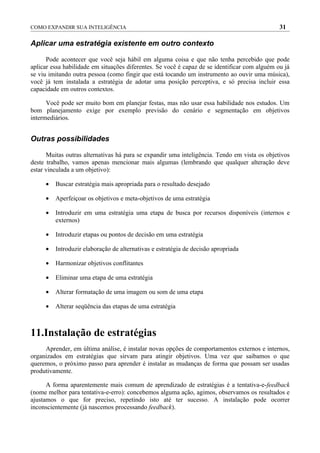COMO EXPANDIR SUA INTELIGÊNCIA                                                                 31

Aplicar uma estratégia existente em outro contexto

      Pode acontecer que você seja hábil em alguma coisa e que não tenha percebido que pode
aplicar essa habilidade em situações diferentes. Se você é capaz de se identificar com alguém ou já
se viu imitando outra pessoa (como fingir que está tocando um instrumento ao ouvir uma música),
você já tem instalada a estratégia de adotar uma posição perceptiva, e só precisa incluir essa
capacidade em outros contextos.

      Você pode ser muito bom em planejar festas, mas não usar essa habilidade nos estudos. Um
bom planejamento exige por exemplo previsão do cenário e segmentação em objetivos
intermediários.


Outras possibilidades

      Muitas outras alternativas há para se expandir uma inteligência. Tendo em vista os objetivos
deste trabalho, vamos apenas mencionar mais algumas (lembrando que qualquer alteração deve
estar vinculada a um objetivo):

     •   Buscar estratégia mais apropriada para o resultado desejado

     •   Aperfeiçoar os objetivos e meta-objetivos de uma estratégia

     •   Introduzir em uma estratégia uma etapa de busca por recursos disponíveis (internos e
         externos)

     •   Introduzir etapas ou pontos de decisão em uma estratégia

     •   Introduzir elaboração de alternativas e estratégia de decisão apropriada

     •   Harmonizar objetivos conflitantes

     •   Eliminar uma etapa de uma estratégia

     •   Alterar formatação de uma imagem ou som de uma etapa

     •   Alterar seqüência das etapas de uma estratégia



11.Instalação de estratégias
     Aprender, em última análise, é instalar novas opções de comportamentos externos e internos,
organizados em estratégias que sirvam para atingir objetivos. Uma vez que saibamos o que
queremos, o próximo passo para aprender é instalar as mudanças de forma que possam ser usadas
produtivamente.

      A forma aparentemente mais comum de aprendizado de estratégias é a tentativa-e-feedback
(nome melhor para tentativa-e-erro): concebemos alguma ação, agimos, observamos os resultados e
ajustamos o que for preciso, repetindo isto até ter sucesso. A instalação pode ocorrer
inconscientemente (já nascemos processando feedback).
 