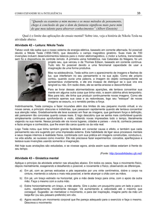 COMO EXPANDIR SUA INTELIGÊNCIA                                                                          33

             “Quando eu examino a mim mesmo e os meus métodos de pensamento,
             chego à conclusão de que o dom da fantasia significou mais para mim
             do que meu talento para absorver conhecimentos” (Albert Einstein)

      Qual é o limite das aplicações do ensaio mental? Sobre isto, veja a história de Nikola Tesla na
atividade abaixo.
Atividade 42 – Leitura: Nikola Tesla
Talvez você não saiba que o nosso sistema de energia elétrica, baseado em corrente alternada, foi possível
devido a Nikola Tesla (1856-1943), que descobriu o campo magnético giratório. Suas mais de 700
invenções incluem desenvolvimentos básicos para o motor eletromagnético, o motor a turbina, transmissão
sem fio e dispositivos de controle remoto. A primeira usina hidrelétrica, nas Cataratas do Niágara, foi um
                            projeto seu, que venceu o de Thomas Edison, baseado em corrente contínua.
                            Tudo isto foi possível devido a uma fenomenal capacidade de usar a
                            imaginação de uma forma produtiva.
                           Mas na adolescência, Tesla sofria com o aparecimento de imagens e flashes de
                           luz, que interferiam no seu pensamento e na sua ação. Como ele próprio
                           contou, quando ouvia uma palavra, a imagem do objeto correspondente se
                           apresentava vividamente, e ele era incapaz de distinguir se o que vira era
                           tangível ou não. Em razão disto, ele se sentia ansioso e desconfortável.
                           Para se livrar dessas atormentadoras aparições, ele tentava concentrar sua
                           mente em alguma outra coisa que tinha visto, e assim obtinha alívio temporário.
                           Mas para isto, ele tinha que produzir continuamente novas imagens. Como ele
                           conhecia apenas sua casa e as redondezas, logo seu "estoque" de novas
                           imagens se exauriu, e o remédio perdeu a força.
Instintivamente, Tesla começou a fazer incursões além dos limites do seu pequeno mundo virtual, e viu
novas cenas, a princípio obscuras e indistintas, que passavam rapidamente quando ele tentava concentrar
sua atenção nelas. Gradativamente ele teve sucesso em fixar as imagens, que ganharam força e definição,
até parecerem tão concretas quanto coisas reais. E logo descobriu que se sentia mais confortável quando
simplesmente continuava aprofundando a visão, obtendo novas impressões todo o tempo, literalmente
viajando na sua mente. Nessa jornada ele via novos lugares, cidades e países – vivia lá, conhecia pessoas
e fazia amigos e conhecidos, que lhe eram tão caros quanto os da vida real.
Logo Tesla notou que tinha também grande facilidade em conectar causa e efeito, e também que cada
pensamento seu era sugerido por uma impressão externa. Esta habilidade de ligar seus processos mentais
e seus mapas internos à realidade física, combinada com sua prática em imagens construídas, conduziu-o,
na vida adulta, ao sucesso como inventor. Ele não precisava fazer experimentos: concebia, aperfeiçoava e
testava suas invenções usando somente a imaginação.
Até hoje suas anotações são estudadas, e se vivesse agora, ainda assim suas idéias estariam à frente do
seu tempo.
                                                                       (Fonte: http://possibilidades.cjb.net)
Atividade 43 – Ginástica mental
Aplique o princípio da atividade anterior nas situações abaixo. Em todos os casos, faça o movimento físico,
depois mentalmente, exagerando e desafiando o possível, e novamente o físico, observando as diferenças.
    a) Em pé, com as pernas esticadas e pés separados por uns vinte centímetros, dobre o corpo na
       cintura, mantendo a coluna o mais reta possível, e tente alcançar o chão com as mãos.
    b) Em pé, um braço estirado na horizontal, gire a mão deste braço para cima, com o apoio da outra
       mão. Faça o mesmo com a outra mão.
    c) Estire horizontalmente um braço, a mão aberta. Gire o pulso um pouquinho para um lado e para o
       outro, repetidamente, inicialmente devagar. Vá aumentando a velocidade até o máximo que
       conseguir. Sugestão: ao mentalizar o movimento, e para dar inspiração, imagine perto da mão um
       beija-flor (ou seu pássaro preferido) em vôo.
    d) Agora escolha um movimento corporal que lhe pareça adequado para o exercício e faça o mesmo.
       Descreva o movimento:
 