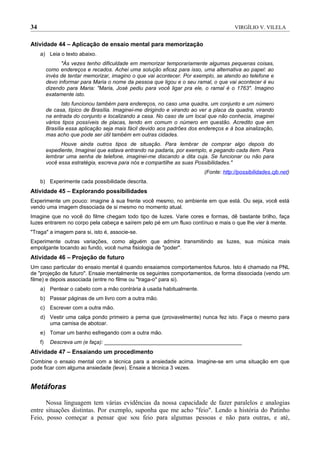 34                                                                                      VIRGÍLIO V. VILELA


Atividade 44 – Aplicação de ensaio mental para memorização
     a) Leia o texto abaixo.
                "Às vezes tenho dificuldade em memorizar temporariamente algumas pequenas coisas,
          como endereços e recados. Achei uma solução eficaz para isso, uma alternativa ao papel: ao
          invés de tentar memorizar, imagino o que vai acontecer. Por exemplo, se atendo ao telefone e
          devo informar para Maria o nome da pessoa que ligou e o seu ramal, o que vai acontecer é eu
          dizendo para Maria: "Maria, José pediu para você ligar pra ele, o ramal é o 1763". Imagino
          exatamente isto.
                 Isto funcionou também para endereços, no caso uma quadra, um conjunto e um número
          de casa, típico de Brasília. Imaginei-me dirigindo e virando ao ver a placa da quadra, virando
          na entrada do conjunto e localizando a casa. No caso de um local que não conhecia, imaginei
          vários tipos possíveis de placas, tendo em comum o número em questão. Acredito que em
          Brasília essa aplicação seja mais fácil devido aos padrões dos endereços e à boa sinalização,
          mas acho que pode ser útil também em outras cidades.
                Houve ainda outros tipos de situação. Para lembrar de comprar algo depois do
          expediente, Imaginei que estava entrando na padaria, por exemplo, e pegando cada item. Para
          lembrar uma senha de telefone, imaginei-me discando a dita cuja. Se funcionar ou não para
          você essa estratégia, escreva para nós e compartilhe as suas Possibilidades."
                                                                           (Fonte: http://possibilidades.cjb.net)
     b) Experimente cada possibilidade descrita.
Atividade 45 – Explorando possibilidades
Experimente um pouco: imagine à sua frente você mesmo, no ambiente em que está. Ou seja, você está
vendo uma imagem dissociada de si mesmo no momento atual.
Imagine que no você do filme chegam todo tipo de luzes. Varie cores e formas, dê bastante brilho, faça
luzes entrarem no corpo pela cabeça e saírem pelo pé em um fluxo contínuo e mais o que lhe vier à mente.
"Traga" a imagem para si, isto é, associe-se.
Experimente outras variações, como alguém que admira transmitindo as luzes, sua música mais
empolgante tocando ao fundo, você numa fisiologia de "poder".
Atividade 46 – Projeção de futuro
Um caso particular do ensaio mental é quando ensaiamos comportamentos futuros. Isto é chamado na PNL
de "projeção de futuro". Ensaie mentalmente os seguintes comportamentos, de forma dissociada (vendo um
filme) e depois associada (entre no filme ou "traga-o" para si).
     a) Pentear o cabelo com a mão contrária à usada habitualmente.
     b) Passar páginas de um livro com a outra mão.
     c) Escrever com a outra mão.
     d) Vestir uma calça pondo primeiro a perna que (provavelmente) nunca fez isto. Faça o mesmo para
        uma camisa de abotoar.
     e) Tomar um banho esfregando com a outra mão.
     f)    Descreva um (e faça): ______________________________________________
Atividade 47 – Ensaiando um procedimento
Combine o ensaio mental com a técnica para a ansiedade acima. Imagine-se em uma situação em que
pode ficar com alguma ansiedade (leve). Ensaie a técnica 3 vezes.


Metáforas

      Nossa linguagem tem várias evidências da nossa capacidade de fazer paralelos e analogias
entre situações distintas. Por exemplo, suponha que me acho "feio". Lendo a história do Patinho
Feio, posso começar a pensar que sou feio para algumas pessoas e não para outras, e até,
 