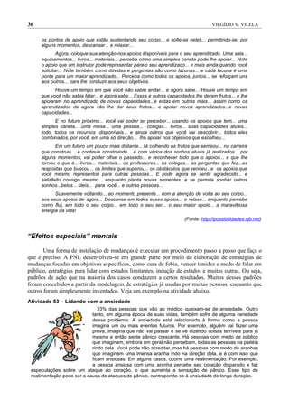 36                                                                                    VIRGÍLIO V. VILELA


     os pontos de apoio que estão sustentando seu corpo... e solte-se neles... permitindo-se, por
     alguns momentos, descansar... e relaxar...
             Agora, coloque sua atenção nos apoios disponíveis para o seu aprendizado. Uma sala...
     equipamentos... livros... materiais... perceba como uma simples caneta pode lhe apoiar... Note
     o apoio que um instrutor pode representar para o seu aprendizado... e mais ainda quando você
     solicitar... Note também como dúvidas e perguntas são como lacunas... e cada lacuna é uma
     ponte para um maior aprendizado... Perceba como todos os apoios, juntos... se reforçam uns
     aos outros... para lhe conduzir aos seus objetivos.
           Houve um tempo em que você não sabia andar... e agora sabe... Houve um tempo em
     que você não sabia falar... e agora sabe... Essas e outras capacidades lhe deram frutos... e lhe
     apoiaram no aprendizado de novas capacidades...e estas em outras mais... assim como os
     aprendizados de agora vão lhe dar seus frutos... e apoiar novos aprendizados...e novas
     capacidades...
           E no futuro próximo... você vai poder se perceber... usando os apoios que tem... uma
     simples caneta.. .uma mesa... uma pessoa... colegas... livros... suas capacidades atuais...
     todo, todos os recursos disponíveis... e ainda outros que você vai descobrir... todos eles
     combinados, por você, em uma só direção... lhe apoiar nos objetivos que escolheu...
            Em um futuro um pouco mais distante... já colhendo os frutos que semeou... na carreira
     que construiu... e continua construindo... e com vários dos sonhos atuais já realizados... por
     alguns momentos, vai poder olhar o passado... e reconhecer tudo que o apoiou... e que lhe
     tornou o que é... livros... materiais... os professores... os colegas... as perguntas que fez...as
     respostas que buscou... os limites que superou... os obstáculos que venceu...e os apoios que
     você mesmo representou para outras pessoas... E pode agora se sentir agradecido... e
     satisfeito consigo mesmo... enquanto planta novas sementes...e se permite sonhar outros
     sonhos...belos... úteis... para você... e outras pessoas...
           Suavemente voltando... ao momento presente... com a atenção de volta ao seu corpo...
     aos seus apoios de agora... Descanse em todos esses apoios... e relaxe... enquanto percebe
     como flui, em todo o seu corpo... em todo o seu ser... o seu maior apoio... a maravilhosa
     energia da vida!
                                                                         (Fonte: http://possibilidades.cjb.net)


“Efeitos especiais” mentais

       Uma forma de instalação de mudanças é executar um procedimento passo a passo que faça o
que é preciso. A PNL desenvolveu-se em grande parte por meio da elaboração de estratégias de
mudanças focadas em objetivos específicos, como cura de fobia, vencer timidez e medo de falar em
público, estratégias para lidar com estados limitantes, indução de estados e muitas outras. Ou seja,
padrões de ação que na maioria dos casos conduzem a certos resultados. Muitos desses padrões
foram concebidos a partir da modelagem de estratégias já usadas por muitas pessoas, enquanto que
outros foram simplesmente inventados. Veja um exemplo na atividade abaixo.
Atividade 53 – Lidando com a ansiedade
                               33% das pessoas que vão ao médico queixam-se de ansiedade. Outro
                            tanto, em alguma época de suas vidas, também sofre de alguma variedade
                            desse problema. A ansiedade está relacionada à forma como a pessoa
                            imagina um ou mais eventos futuros. Por exemplo, alguém vai fazer uma
                            prova, imagina que não vai passar e se vê dizendo coisas terríveis para si
                            mesma e então sente pânico crescente. Há pessoas com medo de público
                            que imaginam, embora em geral não percebam, todas as pessoas na platéia
                            rindo dela. Você pode não acreditar, mas há pessoas com medo de aranhas
                            que imaginam uma imensa aranha indo na direção dela, e é com isso que
                            ficam ansiosas. Em alguns casos, ocorre uma realimentação. Por exemplo,
                            a pessoa ansiosa com uma aranha percebe seu coração disparado e faz
 especulações sobre um ataque do coração, o que aumenta a sensação de pânico. Esse tipo de
 realimentação pode ser a causa de ataques de pânico, contrapondo-se à ansiedade de longa duração.
 