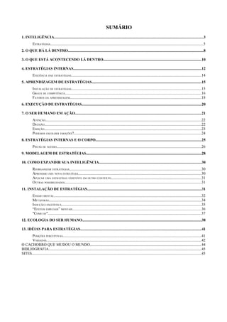 SUMÁRIO
1. INTELIGÊNCIA............................................................................................................................................................3
          ESTRATÉGIAS................................................................................................................................................................5
2. O QUE HÁ LÁ DENTRO..............................................................................................................................................8

3. O QUE ESTÁ ACONTECENDO LÁ DENTRO.......................................................................................................10

4. ESTRATÉGIAS INTERNAS......................................................................................................................................12
          EFICIÊNCIA DAS ESTRATÉGIAS........................................................................................................................................14
5. APRENDIZAGEM DE ESTRATÉGIAS...................................................................................................................15
          INSTALAÇÃO DE ESTRATÉGIAS........................................................................................................................................15
          GRAUS DE COMPETÊNCIA...............................................................................................................................................16
          FATORES DA APRENDIZAGEM..........................................................................................................................................18
6. EXECUÇÃO DE ESTRATÉGIAS.............................................................................................................................20

7. O SER HUMANO EM AÇÃO....................................................................................................................................21
          ATENÇÃO...................................................................................................................................................................22
          DECISÃO....................................................................................................................................................................22
          EMOÇÃO....................................................................................................................................................................23
          PODEMOS ESCOLHER EMOÇÕES?.....................................................................................................................................24
8. ESTRATÉGIAS INTERNAS E O CORPO...............................................................................................................25
          PISTAS DE ACESSO........................................................................................................................................................26
9. MODELAGEM DE ESTRATÉGIAS.........................................................................................................................28

10. COMO EXPANDIR SUA INTELIGÊNCIA...........................................................................................................30
          REORGANIZAR ESTRATÉGIAS..........................................................................................................................................30
          APRENDER UMA NOVA ESTRATÉGIA.................................................................................................................................30
          APLICAR UMA ESTRATÉGIA EXISTENTE EM OUTRO CONTEXTO...............................................................................................31
          OUTRAS POSSIBILIDADES...............................................................................................................................................31
11. INSTALAÇÃO DE ESTRATÉGIAS........................................................................................................................31
          ENSAIO MENTAL..........................................................................................................................................................32
          METÁFORAS................................................................................................................................................................34
          INDUÇÃO LINGÜÍSTICA..................................................................................................................................................35
          “EFEITOS ESPECIAIS” MENTAIS.......................................................................................................................................36
          "COMO SE".................................................................................................................................................................37
12. ECOLOGIA DO SER HUMANO.............................................................................................................................38

13. IDÉIAS PARA ESTRATÉGIAS...............................................................................................................................41
      POSIÇÕES PERCEPTIVAS.................................................................................................................................................41
      VARIADAS..................................................................................................................................................................42
O CACHORRO QUE MUDOU O MUNDO.....................................................................................................................44
BIBLIOGRAFIA................................................................................................................................................................45
SITES.................................................................................................................................................................................45
 