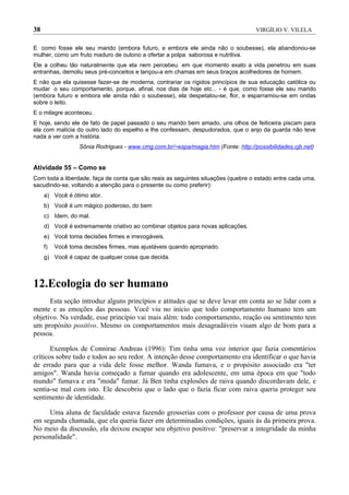 38                                                                                  VIRGÍLIO V. VILELA


E como fosse ele seu marido (embora futuro, e embora ele ainda não o soubesse), ela abandonou-se
mulher, como um fruto maduro de outono a ofertar a polpa saborosa e nutritiva.
Ele a colheu tão naturalmente que ela nem percebeu em que momento exato a vida penetrou em suas
entranhas, demoliu seus pré-conceitos e lançou-a em chamas em seus braços acolhedores de homem.
E não que ela quisesse fazer-se de moderna, contrariar os rígidos princípios de sua educação católica ou
mudar o seu comportamento, porque, afinal, nos dias de hoje etc... - é que, como fosse ele seu marido
(embora futuro e embora ele ainda não o soubesse), ela despetalou-se, flor, e esparramou-se em ondas
sobre o leito.
E o milagre aconteceu.
E hoje, sendo ele de fato de papel passado o seu marido bem amado, uns olhos de feiticeira piscam para
ela com malícia do outro lado do espelho e lhe confessam, despudorados, que o anjo da guarda não teve
nada a ver com a história.
                   Sônia Rodrigues - www.cmg.com.br/~espa/magia.htm (Fonte: http://possibilidades.cjb.net)


Atividade 55 – Como se
Com toda a liberdade, faça de conta que são reais as seguintes situações (quebre o estado entre cada uma,
sacudindo-se, voltando a atenção para o presente ou como preferir):
     a) Você é ótimo ator.
     b) Você é um mágico poderoso, do bem
     c) Idem, do mal.
     d) Você é extremamente criativo ao combinar objetos para novas aplicações.
     e) Você toma decisões firmes e irrevogáveis.
     f)   Você toma decisões firmes, mas ajustáveis quando apropriado.
     g) Você é capaz de qualquer coisa que decida.



12.Ecologia do ser humano
      Esta seção introduz alguns princípios e atitudes que se deve levar em conta ao se lidar com a
mente e as emoções das pessoas. Você viu no início que todo comportamento humano tem um
objetivo. Na verdade, esse princípio vai mais além: todo comportamento, reação ou sentimento tem
um propósito positivo. Mesmo os comportamentos mais desagradáveis visam algo de bom para a
pessoa.

       Exemplos de Connirae Andreas (1996): Tim tinha uma voz interior que fazia comentários
críticos sobre tudo e todos ao seu redor. A intenção desse comportamento era identificar o que havia
de errado para que a vida dele fosse melhor. Wanda fumava, e o propósito associado era "ter
amigos". Wanda havia começado a fumar quando era adolescente, em uma época em que "todo
mundo" fumava e era "moda" fumar. Já Ben tinha explosões de raiva quando discordavam dele, e
sentia-se mal com isto. Ele descobriu que o lado que o fazia ficar com raiva queria proteger seu
sentimento de identidade.

     Uma aluna de faculdade estava fazendo grosserias com o professor por causa de uma prova
em segunda chamada, que ela queria fazer em determinadas condições, iguais às da primeira prova.
No meio da discussão, ela deixou escapar seu objetivo positivo: "preservar a integridade da minha
personalidade".
 